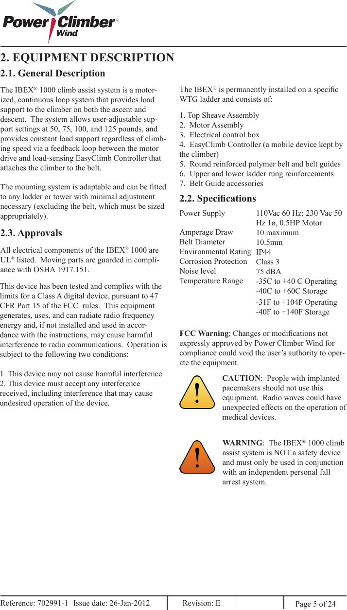 Page 5 of 24FCC Warning: Changes or modications not expressly approved by Power Climber Wind for compliance could void the user’s authority to oper-ate the equipment.Reference: 702991-1  Issue date: 26-Jan-2012  Revision: E Reference: 702991-1  Issue date: 26-Jan-2012  Revision: E 2. EQUIPMENT DESCRIPTION2.1. General DescriptionThe IBEX® 1000 climb assist system is a motor-ized, continuous loop system that provides load support to the climber on both the ascent and descent.  The system allows user-adjustable sup-port settings at 50, 75, 100, and 125 pounds, and provides constant load support regardless of climb-ing speed via a feedback loop between the motor drive and load-sensing EasyClimb Controller that attaches the climber to the belt.The mounting system is adaptable and can be tted to any ladder or tower with minimal adjustment necessary (excluding the belt, which must be sized appropriately).The IBEX® is permanently installed on a specic WTG ladder and consists of:1. Top Sheave Assembly2.  Motor Assembly3.  Electrical control box4.  EasyClimb Controller (a mobile device kept by   the climber)5.  Round reinforced polymer belt and belt guides6.  Upper and lower ladder rung reinforcements7.  Belt Guide accessories2.2. Specications2.3. ApprovalsAll electrical components of the IBEX® 1000 are UL® listed.  Moving parts are guarded in compli-ance with OSHA 1917.151.This device has been tested and complies with the limits for a Class A digital device, pursuant to 47 CFR Part 15 of the FCC  rules.  This equipment generates, uses, and can radiate radio frequency energy and, if not installed and used in accor-dance with the instructions, may cause harmful interference to radio communications.  Operation is subject to the following two conditions:1  This device may not cause harmful interference2. This device must accept any interference received, including interference that may cause undesired operation of the device.Power Supply 110Vac 60 Hz; 230 Vac 50 Hz 1ø, 0.5HP Motor10 maximum10.5mmIP44 Class 375 dBA-35C to +40 C Operating-40C to +60C StorageAmperage DrawBelt DiameterEnvironmental RatingCorrosion ProtectionNoise levelTemperature RangeWARNING:  The IBEX® 1000 climb assist system is NOT a safety device and must only be used in conjunction with an independent personal fall arrest system.CAUTION:  People with implanted pacemakers should not use this equipment.  Radio waves could have unexpected effects on the operation of medical devices.-31F to +104F Operating-40F to +140F Storage