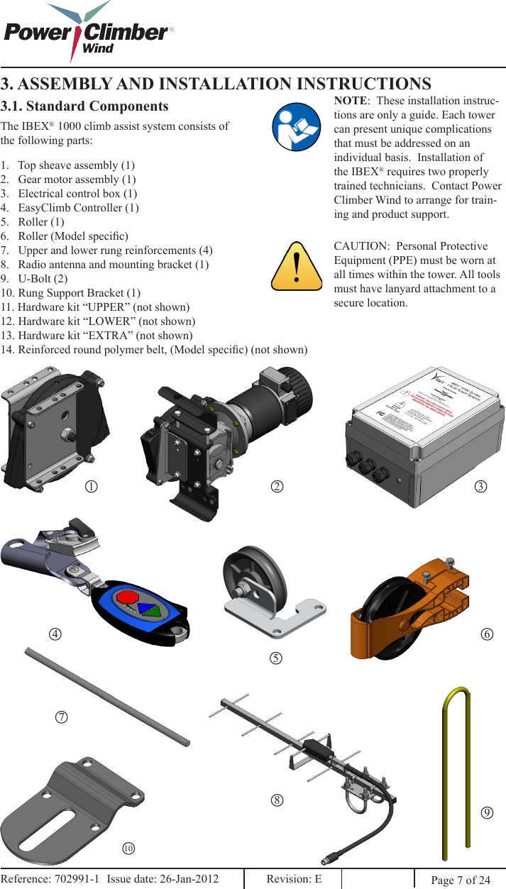 3. ASSEMBLY AND INSTALLATION INSTRUCTIONS3.1. Standard ComponentsThe IBEX® 1000 climb assist system consists of the following parts:1.   Top sheave assembly (1)2.   Gear motor assembly (1)3.   Electrical control box (1)4.   EasyClimb Controller (1)5.   Roller (1) 6.   Roller (Model specic)7.   Upper and lower rung reinforcements (4)8.   Radio antenna and mounting bracket (1)9.   U-Bolt (2)10. Rung Support Bracket (1)11. Hardware kit “UPPER” (not shown)12. Hardware kit “LOWER” (not shown)13. Hardware kit “EXTRA” (not shown)14. Reinforced round polymer belt, (Model specic) (not shown)1 2 345678910Page 7 of 24Reference: 702991-1  Issue date: 26-Jan-2012  Revision: E Reference: 702991-1  Issue date: 26-Jan-2012  Revision: E NOTE:  These installation instruc-tions are only a guide. Each tower can present unique complications that must be addressed on an individual basis.  Installation of the IBEX® requires two properly trained technicians.  Contact Power Climber Wind to arrange for train-ing and product support.CAUTION:  Personal Protective Equipment (PPE) must be worn at all times within the tower. All tools must have lanyard attachment to a secure location.