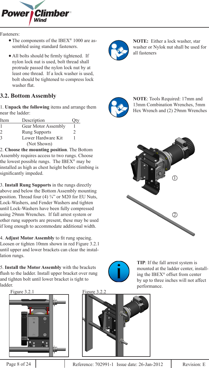 Fasteners:The components of the IBEX® 1000 are as-sembled using standard fasteners.All bolts should be rmly tightened.  If nylon lock nut is used, bolt thread shall protrude passed the nylon lock nut by at least one thread.  If a lock washer is used, bolt should be tightened to compress lock washer at.NOTE:  Either a lock washer, star washer or Nylok nut shall be used for all fasteners3.2. Bottom Assembly NOTE: Tools Required: 17mm and 13mm Combination Wrenches, 5mm Hex Wrench and (2) 29mm Wrenches 122. Choose the mounting position. The Bottom Assembly requires access to two rungs. Choose the lowest possible rungs.  The IBEX® may be installed as high as chest height before climbing is signicantly impeded.3. Install Rung Supports in the rungs directly above and below the Bottom Assembly mounting position. Thread four (4) ¾” or M20 for EU Nuts, Lock-Washers, and Fender Washers and tighten until Lock-Washers have been fully compressed using 29mm Wrenches.  If fall arrest system or other rung supports are present, these may be used if long enough to accommodate additional width.4. Adjust Motor Assembly to t rung spacing. Loosen or tighten 10mm shown in red Figure 3.2.1 until upper and lower brackets can clear the instal-lation rungs.5. Install the Motor Assembly with the brackets ush to the ladder. Install upper bracket over rung and tighten bolt until lower bracket is tight to ladder.TIP: If the fall arrest system is mounted at the ladder center, install-ing the IBEX® offset from center by up to three inches will not affect performance.Figure 3.2.1 Figure 3.2.2Page 8 of 24 Reference: 702991-1  Issue date: 26-Jan-2012  Revision: E 1. Unpack the following items and arrange them near the ladder:Item  Description       Qty1  Gear Motor Assembly       12  Rung Supports        23  Lower Hardware Kit        1                      (Not Shown)