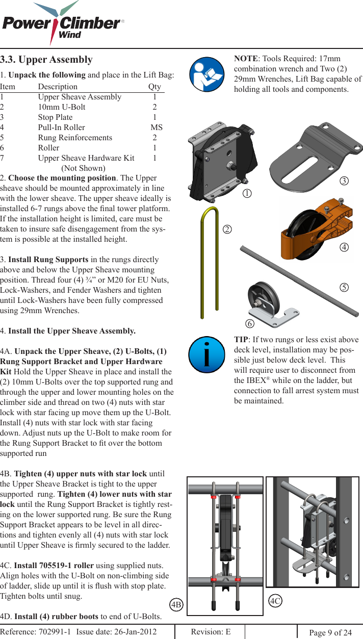 3.3. Upper Assembly NOTE: Tools Required: 17mm combination wrench and Two (2) 29mm Wrenches, Lift Bag capable of holding all tools and components.1. Unpack the following and place in the Lift Bag:Item  Description                  Qty1  Upper Sheave Assembly  12  10mm U-Bolt                    23  Stop Plate                                      14  Pull-In Roller                   MS5  Rung Reinforcements    26                Roller                                            17  Upper Sheave Hardware Kit  1             (Not Shown)123452. Choose the mounting position. The Upper sheave should be mounted approximately in line with the lower sheave. The upper sheave ideally is installed 6-7 rungs above the nal tower platform. If the installation height is limited, care must be taken to insure safe disengagement from the sys-tem is possible at the installed height. 3. Install Rung Supports in the rungs directly above and below the Upper Sheave mounting position. Thread four (4) ¾” or M20 for EU Nuts, Lock-Washers, and Fender Washers and tighten until Lock-Washers have been fully compressed using 29mm Wrenches. 4. Install the Upper Sheave Assembly.4A. Unpack the Upper Sheave, (2) U-Bolts, (1) Rung Support Bracket and Upper Hardware Kit Hold the Upper Sheave in place and install the (2) 10mm U-Bolts over the top supported rung and through the upper and lower mounting holes on the climber side and thread on two (4) nuts with star lock with star facing up move them up the U-Bolt. Install (4) nuts with star lock with star facing down. Adjust nuts up the U-Bolt to make room for the Rung Support Bracket to t over the bottom supported run4B. Tighten (4) upper nuts with star lock until the Upper Sheave Bracket is tight to the upper supported  rung. Tighten (4) lower nuts with star lock until the Rung Support Bracket is tightly rest-ing on the lower supported rung. Be sure the Rung Support Bracket appears to be level in all direc-tions and tighten evenly all (4) nuts with star lock until Upper Sheave is rmly secured to the ladder.4C. Install 705519-1 roller using supplied nuts.Align holes with the U-Bolt on non-climbing side of ladder, slide up until it is ush with stop plate.Tighten bolts until snug.4D. Install (4) rubber boots to end of U-Bolts.TIP: If two rungs or less exist above deck level, installation may be pos-sible just below deck level.  This will require user to disconnect from the IBEX® while on the ladder, but connection to fall arrest system must be maintained.4B 4C6Page 9 of 24Reference: 702991-1  Issue date: 26-Jan-2012  Revision: E Reference: 702991-1  Issue date: 26-Jan-2012  Revision: E 