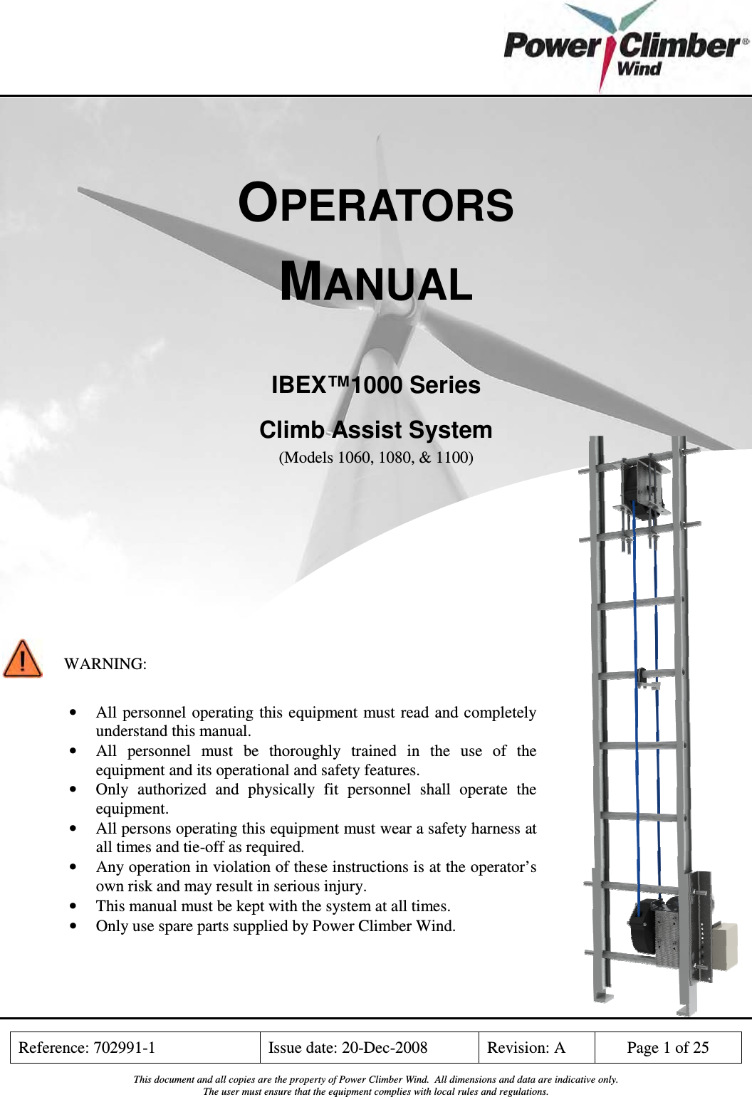    Reference: 702991-1  Issue date: 20-Dec-2008  Revision: A  Page 1 of 25  This document and all copies are the property of Power Climber Wind.  All dimensions and data are indicative only. The user must ensure that the equipment complies with local rules and regulations.    OPERATORS MANUAL   IBEX™1000 Series Climb Assist System   (Models 1060, 1080, &amp; 1100)             WARNING:  • All  personnel operating this  equipment must read  and completely understand this manual. • All  personnel  must  be  thoroughly  trained  in  the  use of  the equipment and its operational and safety features. • Only  authorized  and  physically  fit  personnel  shall  operate  the equipment. • All persons operating this equipment must wear a safety harness at all times and tie-off as required. • Any operation in violation of these instructions is at the operator’s own risk and may result in serious injury. • This manual must be kept with the system at all times. • Only use spare parts supplied by Power Climber Wind. 