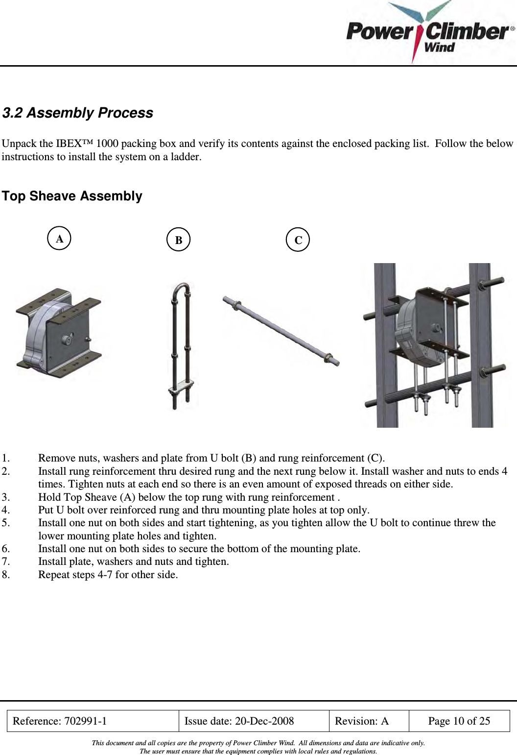    Reference: 702991-1  Issue date: 20-Dec-2008  Revision: A  Page 10 of 25  This document and all copies are the property of Power Climber Wind.  All dimensions and data are indicative only. The user must ensure that the equipment complies with local rules and regulations.   3.2 Assembly Process  Unpack the IBEX™ 1000 packing box and verify its contents against the enclosed packing list.  Follow the below instructions to install the system on a ladder.  Top Sheave Assembly                    1.  Remove nuts, washers and plate from U bolt (B) and rung reinforcement (C). 2.   Install rung reinforcement thru desired rung and the next rung below it. Install washer and nuts to ends 4 times. Tighten nuts at each end so there is an even amount of exposed threads on either side. 3.  Hold Top Sheave (A) below the top rung with rung reinforcement . 4.  Put U bolt over reinforced rung and thru mounting plate holes at top only. 5.  Install one nut on both sides and start tightening, as you tighten allow the U bolt to continue threw the lower mounting plate holes and tighten. 6.  Install one nut on both sides to secure the bottom of the mounting plate. 7.  Install plate, washers and nuts and tighten. 8.  Repeat steps 4-7 for other side.  B  C A 