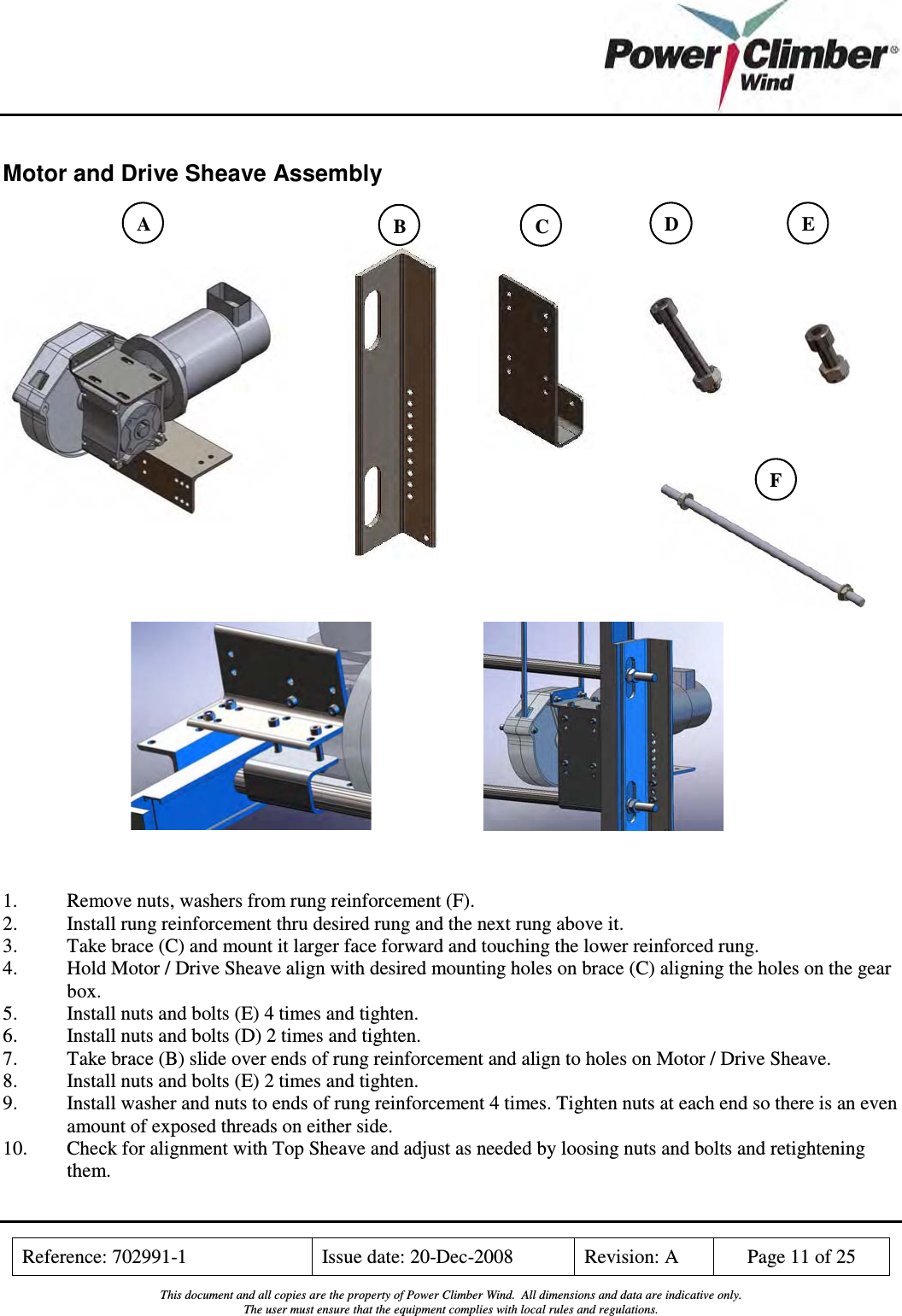    Reference: 702991-1  Issue date: 20-Dec-2008  Revision: A  Page 11 of 25  This document and all copies are the property of Power Climber Wind.  All dimensions and data are indicative only. The user must ensure that the equipment complies with local rules and regulations.  Motor and Drive Sheave Assembly                                1.  Remove nuts, washers from rung reinforcement (F). 2.  Install rung reinforcement thru desired rung and the next rung above it.  3.  Take brace (C) and mount it larger face forward and touching the lower reinforced rung.  4.  Hold Motor / Drive Sheave align with desired mounting holes on brace (C) aligning the holes on the gear box. 5.  Install nuts and bolts (E) 4 times and tighten. 6.  Install nuts and bolts (D) 2 times and tighten. 7.  Take brace (B) slide over ends of rung reinforcement and align to holes on Motor / Drive Sheave. 8.  Install nuts and bolts (E) 2 times and tighten.  9.  Install washer and nuts to ends of rung reinforcement 4 times. Tighten nuts at each end so there is an even amount of exposed threads on either side. 10.  Check for alignment with Top Sheave and adjust as needed by loosing nuts and bolts and retightening them.  B  C  D  E F A 
