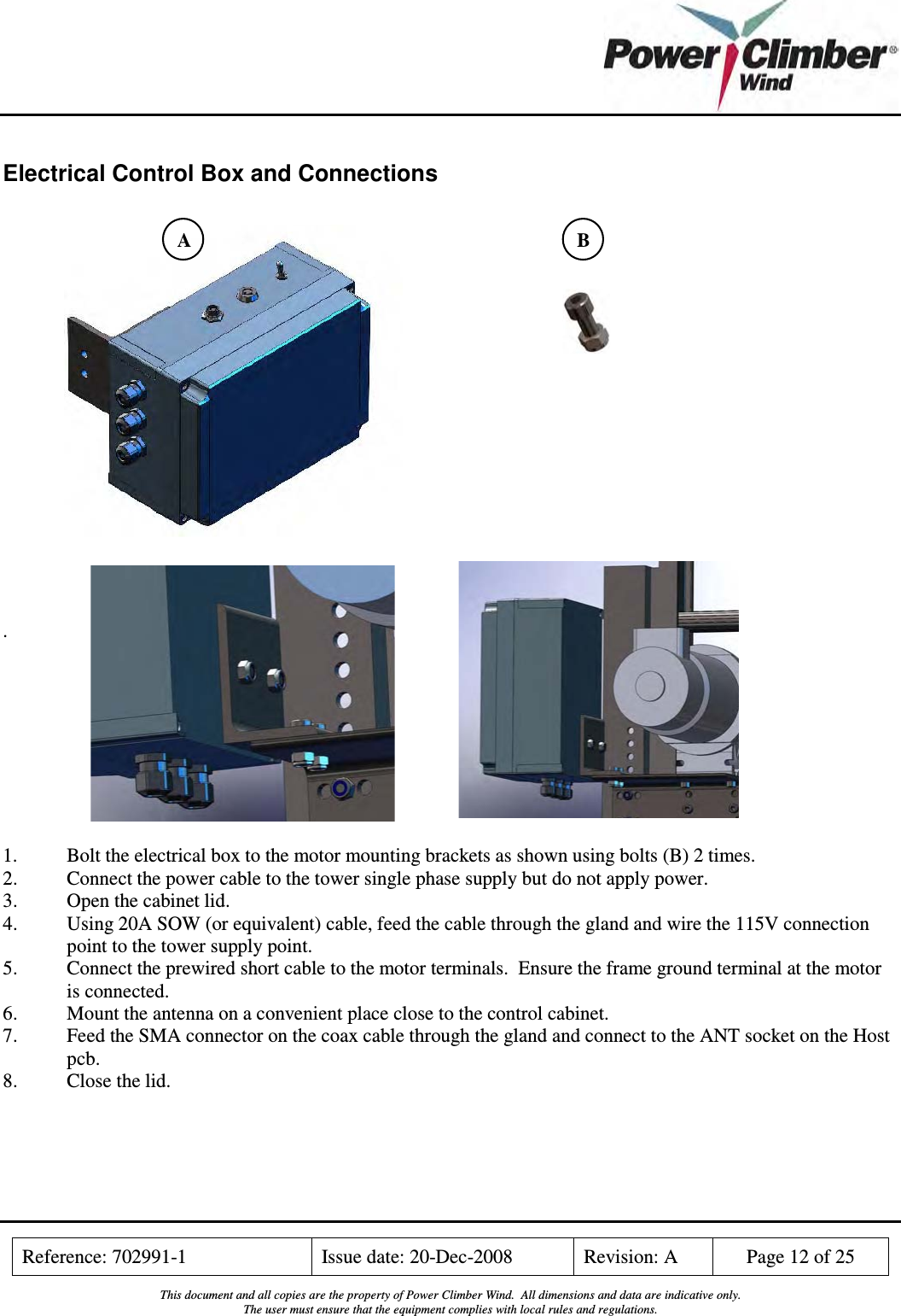    Reference: 702991-1  Issue date: 20-Dec-2008  Revision: A  Page 12 of 25  This document and all copies are the property of Power Climber Wind.  All dimensions and data are indicative only. The user must ensure that the equipment complies with local rules and regulations.  Electrical Control Box and Connections                    .          1.  Bolt the electrical box to the motor mounting brackets as shown using bolts (B) 2 times. 2.  Connect the power cable to the tower single phase supply but do not apply power. 3. Open the cabinet lid. 4. Using 20A SOW (or equivalent) cable, feed the cable through the gland and wire the 115V connection point to the tower supply point. 5. Connect the prewired short cable to the motor terminals.  Ensure the frame ground terminal at the motor is connected. 6. Mount the antenna on a convenient place close to the control cabinet. 7. Feed the SMA connector on the coax cable through the gland and connect to the ANT socket on the Host pcb. 8. Close the lid.  A  B 