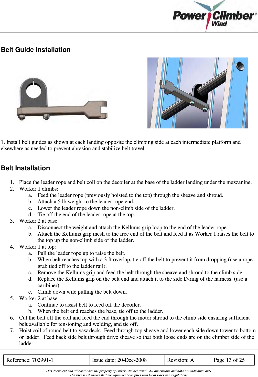    Reference: 702991-1  Issue date: 20-Dec-2008  Revision: A  Page 13 of 25  This document and all copies are the property of Power Climber Wind.  All dimensions and data are indicative only. The user must ensure that the equipment complies with local rules and regulations.  Belt Guide Installation              1. Install belt guides as shown at each landing opposite the climbing side at each intermediate platform and elsewhere as needed to prevent abrasion and stabilize belt travel.  Belt Installation 1. Place the leader rope and belt coil on the decoiler at the base of the ladder landing under the mezzanine. 2. Worker 1 climbs: a. Feed the leader rope (previously hoisted to the top) through the sheave and shroud. b. Attach a 5 lb weight to the leader rope end.  c. Lower the leader rope down the non-climb side of the ladder. d. Tie off the end of the leader rope at the top. 3. Worker 2 at base: a. Disconnect the weight and attach the Kellums grip loop to the end of the leader rope. b. Attach the Kellums grip mesh to the free end of the belt and feed it as Worker 1 raises the belt to the top up the non-climb side of the ladder. 4. Worker 1 at top: a. Pull the leader rope up to raise the belt.  b. When belt reaches top with a 3 ft overlap, tie off the belt to prevent it from dropping (use a rope grab tied off to the ladder rail). c. Remove the Kellums grip and feed the belt through the sheave and shroud to the climb side.   d. Replace the Kellums grip on the belt end and attach it to the side D-ring of the harness. (use a caribiner) e. Climb down wile pulling the belt down. 5. Worker 2 at base:  a. Continue to assist belt to feed off the decoiler. b. When the belt end reaches the base, tie off to the ladder. 6. Cut the belt off the coil and feed the end through the motor shroud to the climb side ensuring sufficient belt available for tensioning and welding, and tie off. 7. Hoist coil of round belt to yaw deck.  Feed through top sheave and lower each side down tower to bottom or ladder.  Feed back side belt through drive sheave so that both loose ends are on the climber side of the ladder. 