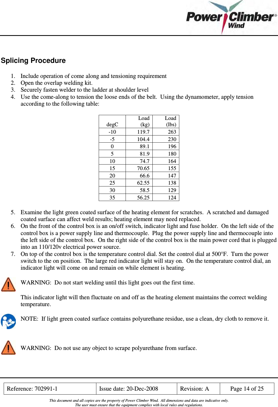    Reference: 702991-1  Issue date: 20-Dec-2008  Revision: A  Page 14 of 25  This document and all copies are the property of Power Climber Wind.  All dimensions and data are indicative only. The user must ensure that the equipment complies with local rules and regulations.   Splicing Procedure 1. Include operation of come along and tensioning requirement 2. Open the overlap welding kit. 3. Securely fasten welder to the ladder at shoulder level 4. Use the come-along to tension the loose ends of the belt.  Using the dynamometer, apply tension according to the following table: degC Load (kg) Load (lbs) -10  119.7  263 -5  104.4  230 0  89.1  196 5  81.9  180 10  74.7  164 15  70.65  155 20  66.6  147 25  62.55  138 30  58.5  129 35  56.25  124 5. Examine the light green coated surface of the heating element for scratches.  A scratched and damaged coated surface can affect weld results; heating element may need replaced. 6. On the front of the control box is an on/off switch, indicator light and fuse holder.  On the left side of the control box is a power supply line and thermocouple.  Plug the power supply line and thermocouple into the left side of the control box.  On the right side of the control box is the main power cord that is plugged into an 110/120v electrical power source. 7. On top of the control box is the temperature control dial. Set the control dial at 500°F.  Turn the power switch to the on position.  The large red indicator light will stay on.  On the temperature control dial, an indicator light will come on and remain on while element is heating. WARNING:  Do not start welding until this light goes out the first time. This indicator light will then fluctuate on and off as the heating element maintains the correct welding temperature. NOTE:  If light green coated surface contains polyurethane residue, use a clean, dry cloth to remove it.  WARNING:  Do not use any object to scrape polyurethane from surface. 