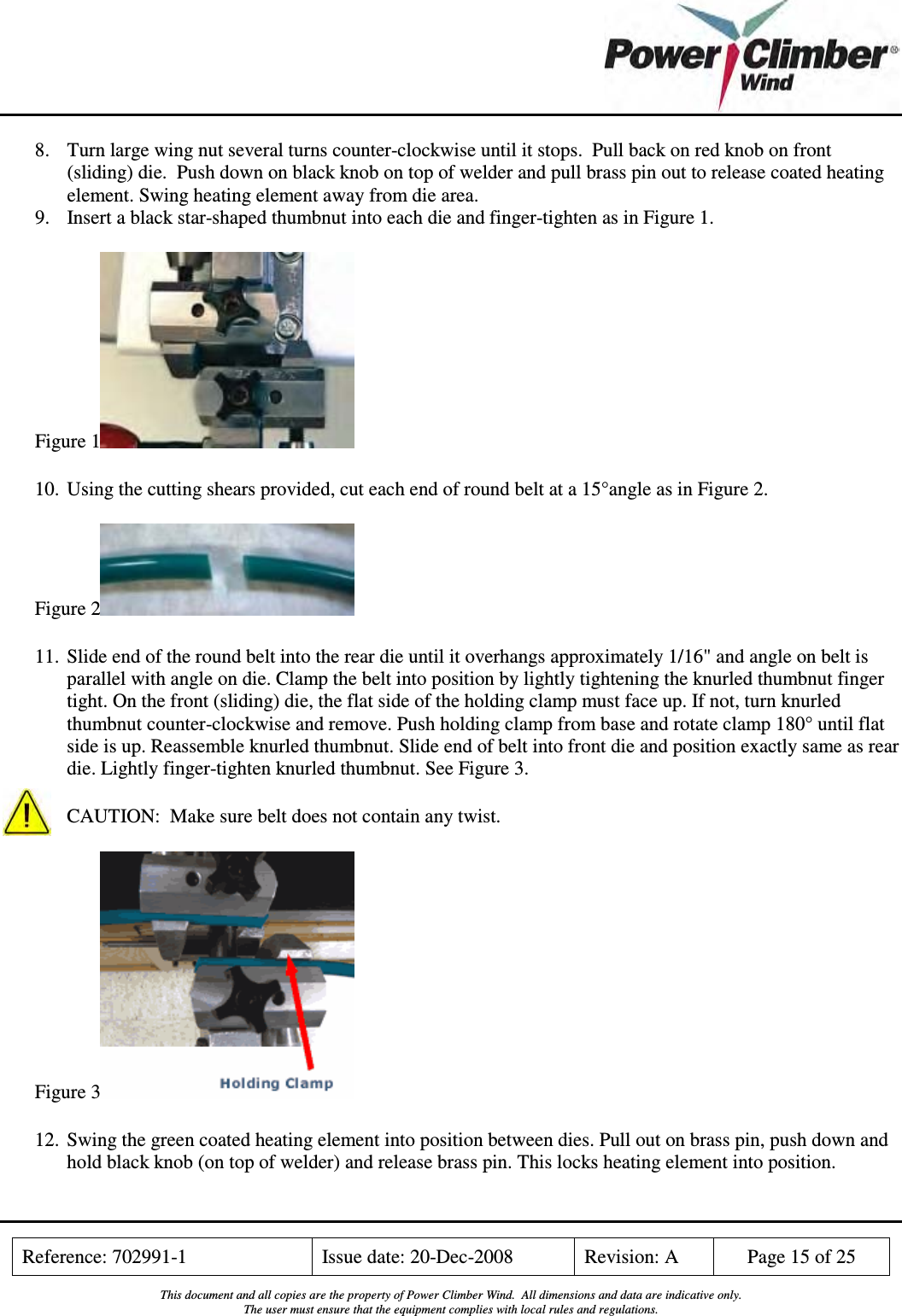    Reference: 702991-1  Issue date: 20-Dec-2008  Revision: A  Page 15 of 25  This document and all copies are the property of Power Climber Wind.  All dimensions and data are indicative only. The user must ensure that the equipment complies with local rules and regulations.  8. Turn large wing nut several turns counter-clockwise until it stops.  Pull back on red knob on front (sliding) die.  Push down on black knob on top of welder and pull brass pin out to release coated heating element. Swing heating element away from die area.  9. Insert a black star-shaped thumbnut into each die and finger-tighten as in Figure 1. Figure 1  10. Using the cutting shears provided, cut each end of round belt at a 15°angle as in Figure 2. Figure 2  11. Slide end of the round belt into the rear die until it overhangs approximately 1/16&quot; and angle on belt is parallel with angle on die. Clamp the belt into position by lightly tightening the knurled thumbnut finger tight. On the front (sliding) die, the flat side of the holding clamp must face up. If not, turn knurled thumbnut counter-clockwise and remove. Push holding clamp from base and rotate clamp 180° until flat side is up. Reassemble knurled thumbnut. Slide end of belt into front die and position exactly same as rear die. Lightly finger-tighten knurled thumbnut. See Figure 3.  CAUTION:  Make sure belt does not contain any twist. Figure 3  12. Swing the green coated heating element into position between dies. Pull out on brass pin, push down and hold black knob (on top of welder) and release brass pin. This locks heating element into position. 