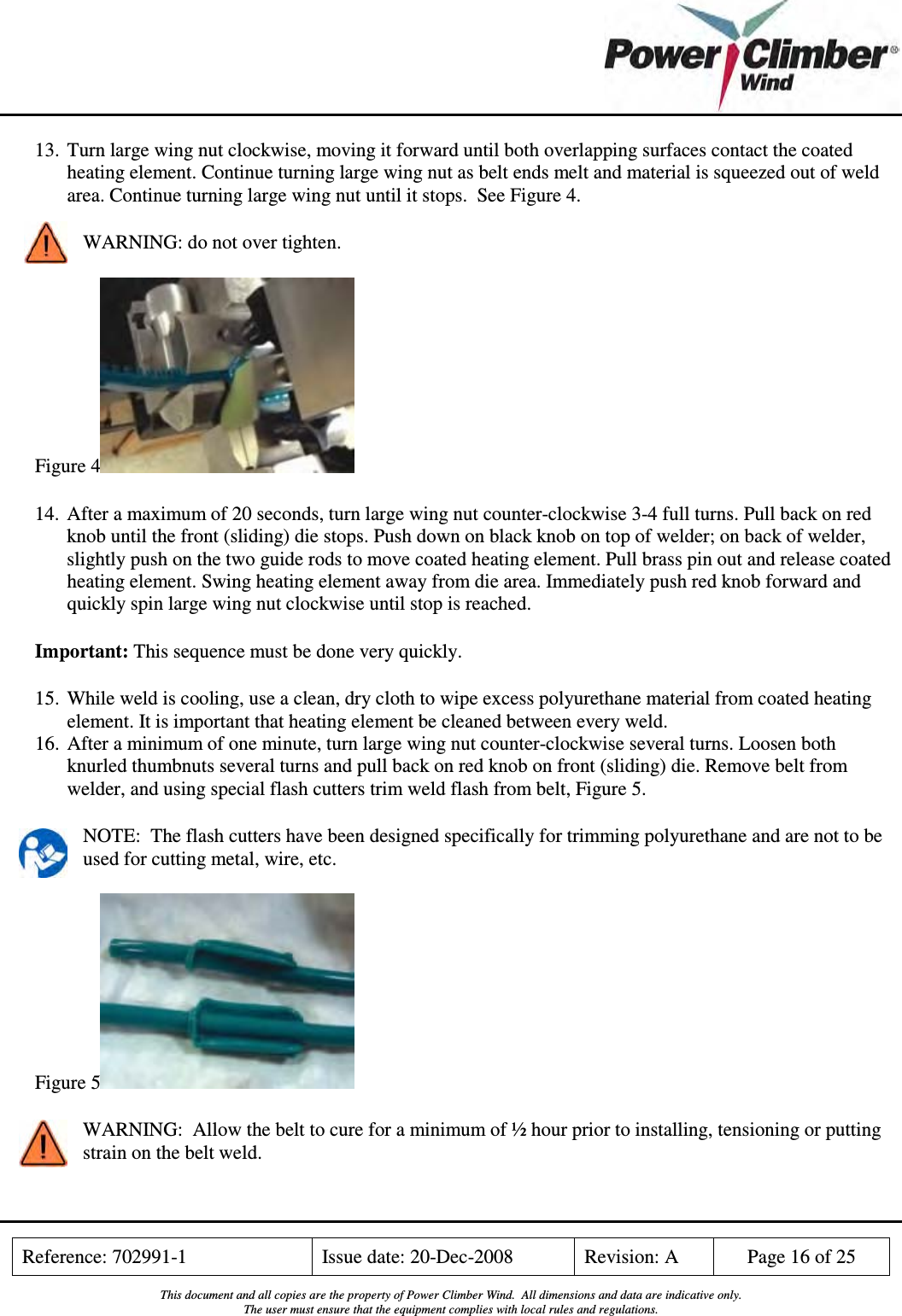    Reference: 702991-1  Issue date: 20-Dec-2008  Revision: A  Page 16 of 25  This document and all copies are the property of Power Climber Wind.  All dimensions and data are indicative only. The user must ensure that the equipment complies with local rules and regulations.  13. Turn large wing nut clockwise, moving it forward until both overlapping surfaces contact the coated heating element. Continue turning large wing nut as belt ends melt and material is squeezed out of weld area. Continue turning large wing nut until it stops.  See Figure 4. WARNING: do not over tighten.  Figure 4  14. After a maximum of 20 seconds, turn large wing nut counter-clockwise 3-4 full turns. Pull back on red knob until the front (sliding) die stops. Push down on black knob on top of welder; on back of welder, slightly push on the two guide rods to move coated heating element. Pull brass pin out and release coated heating element. Swing heating element away from die area. Immediately push red knob forward and quickly spin large wing nut clockwise until stop is reached. Important: This sequence must be done very quickly.  15. While weld is cooling, use a clean, dry cloth to wipe excess polyurethane material from coated heating element. It is important that heating element be cleaned between every weld. 16. After a minimum of one minute, turn large wing nut counter-clockwise several turns. Loosen both knurled thumbnuts several turns and pull back on red knob on front (sliding) die. Remove belt from welder, and using special flash cutters trim weld flash from belt, Figure 5. NOTE:  The flash cutters have been designed specifically for trimming polyurethane and are not to be used for cutting metal, wire, etc. Figure 5  WARNING:  Allow the belt to cure for a minimum of ½ hour prior to installing, tensioning or putting strain on the belt weld. 
