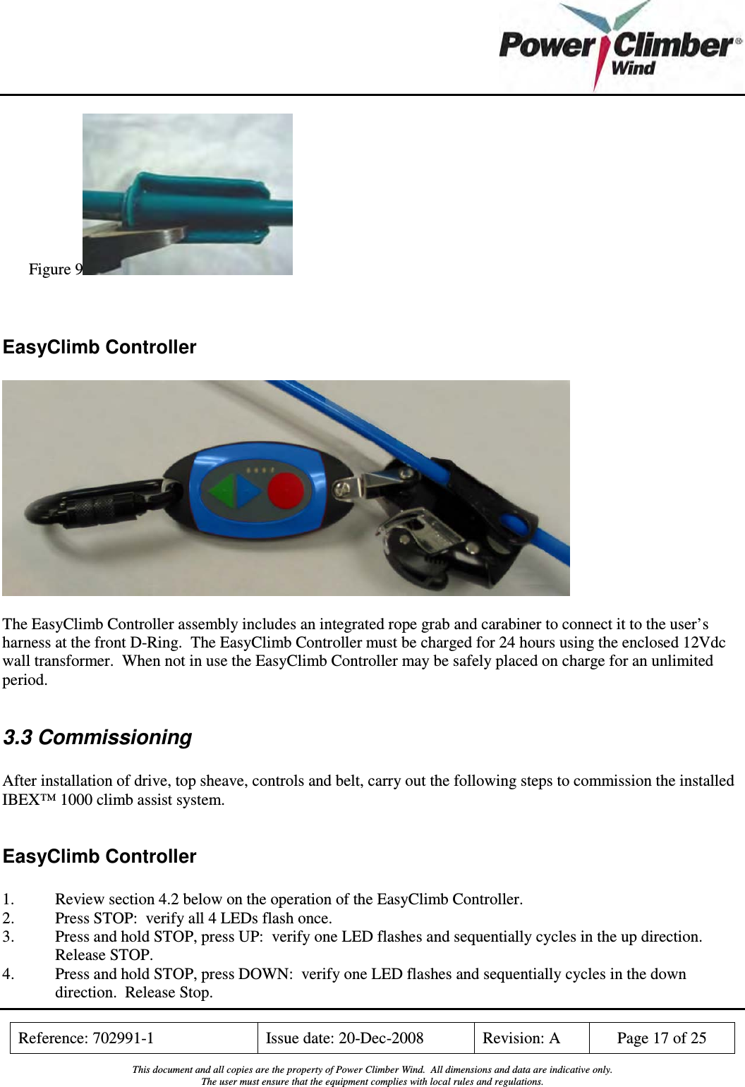    Reference: 702991-1  Issue date: 20-Dec-2008  Revision: A  Page 17 of 25  This document and all copies are the property of Power Climber Wind.  All dimensions and data are indicative only. The user must ensure that the equipment complies with local rules and regulations.  Figure 9   EasyClimb Controller    The EasyClimb Controller assembly includes an integrated rope grab and carabiner to connect it to the user’s harness at the front D-Ring.  The EasyClimb Controller must be charged for 24 hours using the enclosed 12Vdc wall transformer.  When not in use the EasyClimb Controller may be safely placed on charge for an unlimited period.  3.3 Commissioning  After installation of drive, top sheave, controls and belt, carry out the following steps to commission the installed IBEX™ 1000 climb assist system.  EasyClimb Controller  1.  Review section 4.2 below on the operation of the EasyClimb Controller. 2.  Press STOP:  verify all 4 LEDs flash once. 3.  Press and hold STOP, press UP:  verify one LED flashes and sequentially cycles in the up direction.  Release STOP. 4.  Press and hold STOP, press DOWN:  verify one LED flashes and sequentially cycles in the down direction.  Release Stop. 