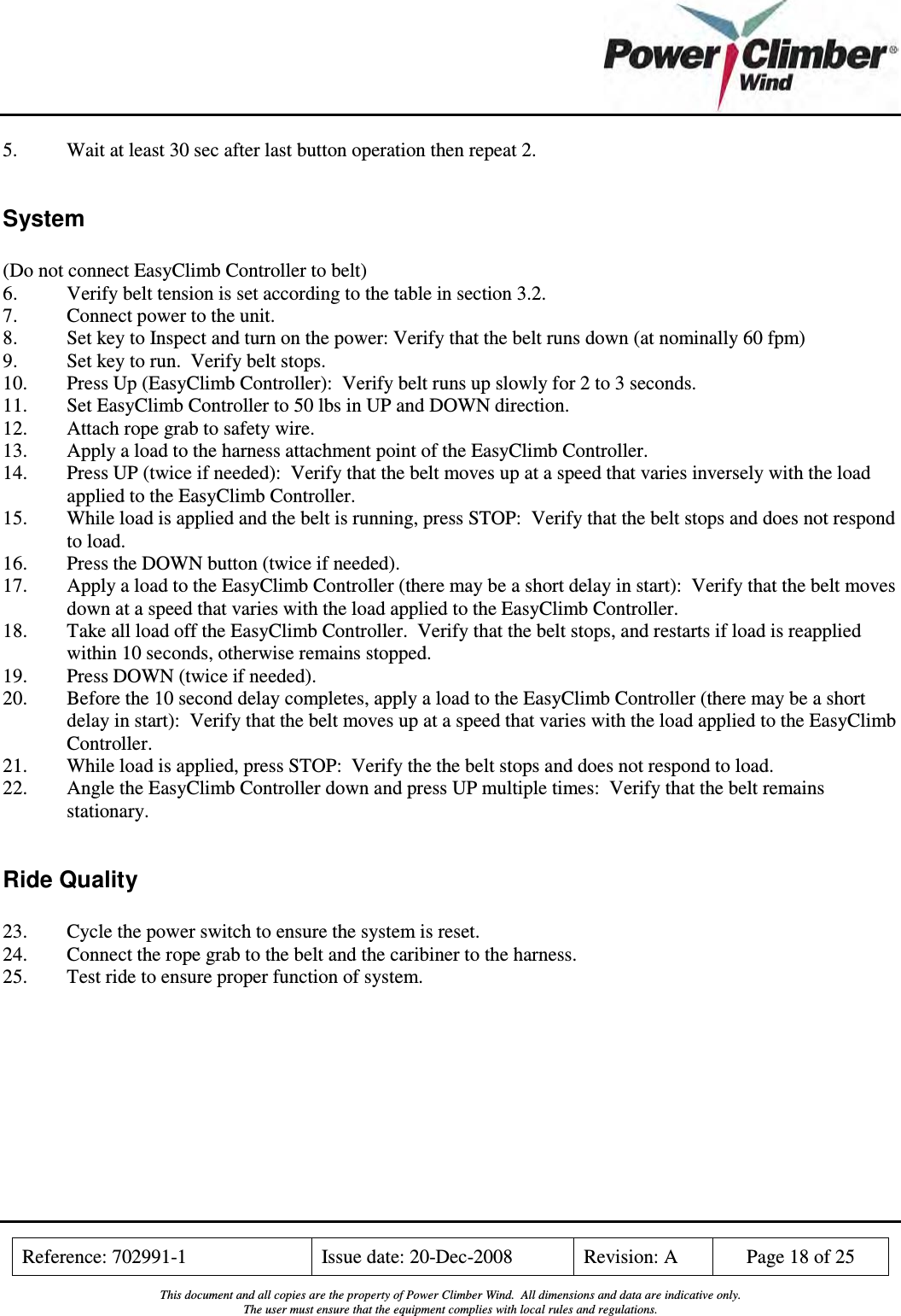    Reference: 702991-1  Issue date: 20-Dec-2008  Revision: A  Page 18 of 25  This document and all copies are the property of Power Climber Wind.  All dimensions and data are indicative only. The user must ensure that the equipment complies with local rules and regulations.  5.  Wait at least 30 sec after last button operation then repeat 2.  System  (Do not connect EasyClimb Controller to belt) 6.  Verify belt tension is set according to the table in section 3.2. 7.  Connect power to the unit. 8.  Set key to Inspect and turn on the power: Verify that the belt runs down (at nominally 60 fpm) 9.  Set key to run.  Verify belt stops. 10.  Press Up (EasyClimb Controller):  Verify belt runs up slowly for 2 to 3 seconds. 11.  Set EasyClimb Controller to 50 lbs in UP and DOWN direction. 12.  Attach rope grab to safety wire. 13.  Apply a load to the harness attachment point of the EasyClimb Controller. 14.  Press UP (twice if needed):  Verify that the belt moves up at a speed that varies inversely with the load applied to the EasyClimb Controller. 15.  While load is applied and the belt is running, press STOP:  Verify that the belt stops and does not respond to load. 16.  Press the DOWN button (twice if needed). 17.  Apply a load to the EasyClimb Controller (there may be a short delay in start):  Verify that the belt moves down at a speed that varies with the load applied to the EasyClimb Controller. 18.  Take all load off the EasyClimb Controller.  Verify that the belt stops, and restarts if load is reapplied within 10 seconds, otherwise remains stopped. 19.  Press DOWN (twice if needed). 20.  Before the 10 second delay completes, apply a load to the EasyClimb Controller (there may be a short delay in start):  Verify that the belt moves up at a speed that varies with the load applied to the EasyClimb Controller. 21.  While load is applied, press STOP:  Verify the the belt stops and does not respond to load. 22.  Angle the EasyClimb Controller down and press UP multiple times:  Verify that the belt remains stationary.  Ride Quality  23.  Cycle the power switch to ensure the system is reset. 24.  Connect the rope grab to the belt and the caribiner to the harness. 25.  Test ride to ensure proper function of system.  