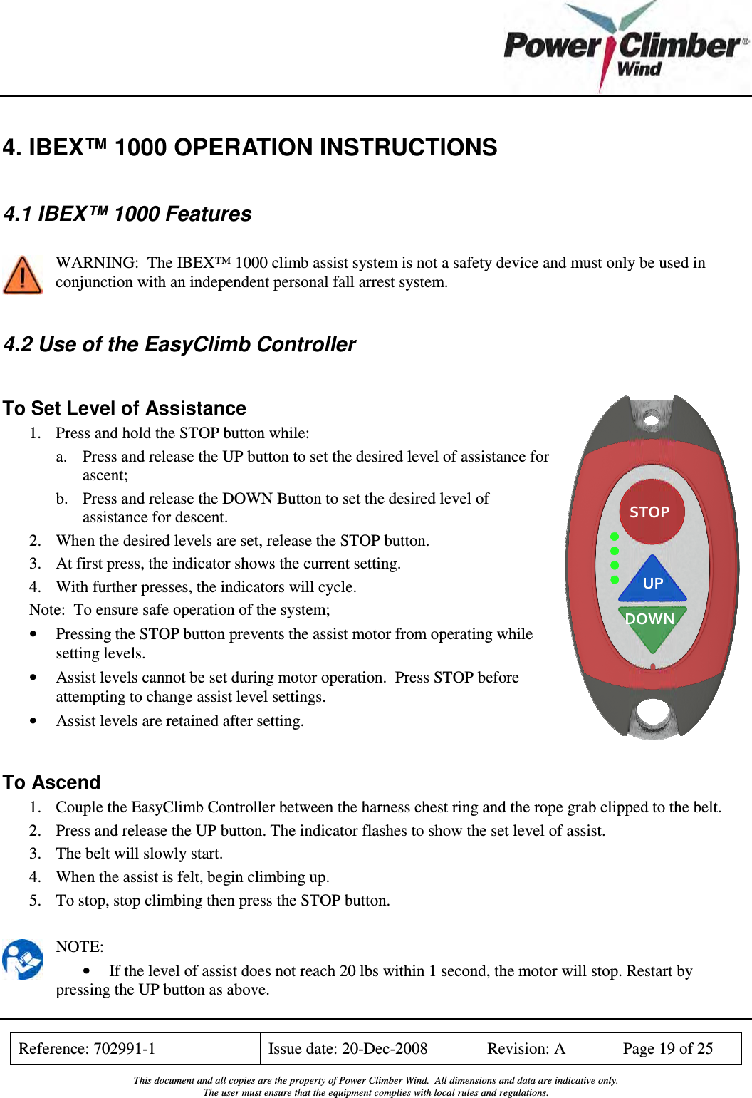    Reference: 702991-1  Issue date: 20-Dec-2008  Revision: A  Page 19 of 25  This document and all copies are the property of Power Climber Wind.  All dimensions and data are indicative only. The user must ensure that the equipment complies with local rules and regulations.  STOP UP DOWN 4. IBEX™ 1000 OPERATION INSTRUCTIONS  4.1 IBEX™ 1000 Features  WARNING:  The IBEX™ 1000 climb assist system is not a safety device and must only be used in conjunction with an independent personal fall arrest system.  4.2 Use of the EasyClimb Controller  To Set Level of Assistance 1. Press and hold the STOP button while: a. Press and release the UP button to set the desired level of assistance for ascent; b. Press and release the DOWN Button to set the desired level of assistance for descent. 2. When the desired levels are set, release the STOP button. 3. At first press, the indicator shows the current setting. 4. With further presses, the indicators will cycle. Note:  To ensure safe operation of the system; • Pressing the STOP button prevents the assist motor from operating while setting levels. • Assist levels cannot be set during motor operation.  Press STOP before attempting to change assist level settings. • Assist levels are retained after setting.  To Ascend 1. Couple the EasyClimb Controller between the harness chest ring and the rope grab clipped to the belt. 2. Press and release the UP button. The indicator flashes to show the set level of assist. 3. The belt will slowly start. 4. When the assist is felt, begin climbing up.   5. To stop, stop climbing then press the STOP button.  NOTE: • If the level of assist does not reach 20 lbs within 1 second, the motor will stop. Restart by pressing the UP button as above. 