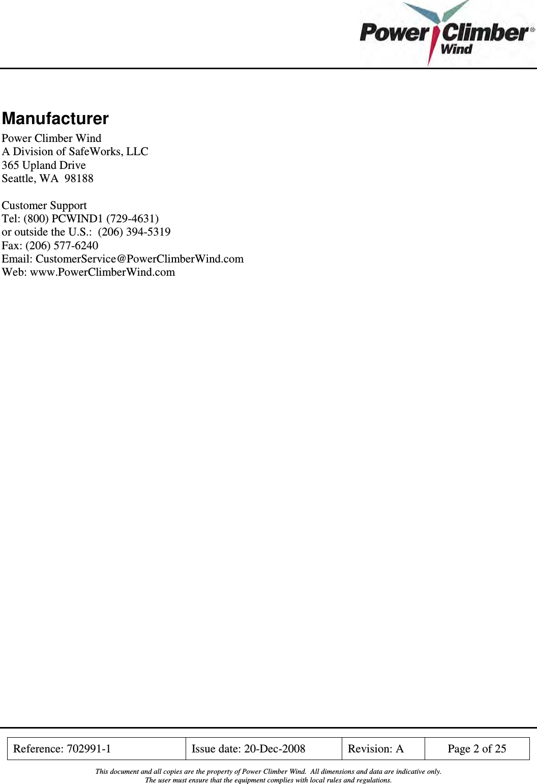    Reference: 702991-1  Issue date: 20-Dec-2008  Revision: A  Page 2 of 25  This document and all copies are the property of Power Climber Wind.  All dimensions and data are indicative only. The user must ensure that the equipment complies with local rules and regulations.   Manufacturer Power Climber Wind A Division of SafeWorks, LLC 365 Upland Drive Seattle, WA  98188  Customer Support Tel: (800) PCWIND1 (729-4631) or outside the U.S.:  (206) 394-5319 Fax: (206) 577-6240 Email: CustomerService@PowerClimberWind.com Web: www.PowerClimberWind.com 