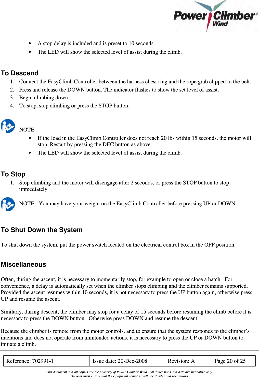    Reference: 702991-1  Issue date: 20-Dec-2008  Revision: A  Page 20 of 25  This document and all copies are the property of Power Climber Wind.  All dimensions and data are indicative only. The user must ensure that the equipment complies with local rules and regulations.  • A stop delay is included and is preset to 10 seconds. • The LED will show the selected level of assist during the climb.  To Descend 1. Connect the EasyClimb Controller between the harness chest ring and the rope grab clipped to the belt. 2. Press and release the DOWN button. The indicator flashes to show the set level of assist. 3. Begin climbing down. 4. To stop, stop climbing or press the STOP button.   NOTE: • If the load in the EasyClimb Controller does not reach 20 lbs within 15 seconds, the motor will stop. Restart by pressing the DEC button as above. • The LED will show the selected level of assist during the climb.  To Stop 1. Stop climbing and the motor will disengage after 2 seconds, or press the STOP button to stop immediately.  NOTE:  You may have your weight on the EasyClimb Controller before pressing UP or DOWN.   To Shut Down the System  To shut down the system, put the power switch located on the electrical control box in the OFF position.  Miscellaneous  Often, during the ascent, it is necessary to momentarily stop, for example to open or close a hatch.  For convenience, a delay is automatically set when the climber stops climbing and the climber remains supported.  Provided the ascent resumes within 10 seconds, it is not necessary to press the UP button again, otherwise press UP and resume the ascent.  Similarly, during descent, the climber may stop for a delay of 15 seconds before resuming the climb before it is necessary to press the DOWN button.  Otherwise press DOWN and resume the descent.  Because the climber is remote from the motor controls, and to ensure that the system responds to the climber’s intentions and does not operate from unintended actions, it is necessary to press the UP or DOWN button to initiate a climb. 