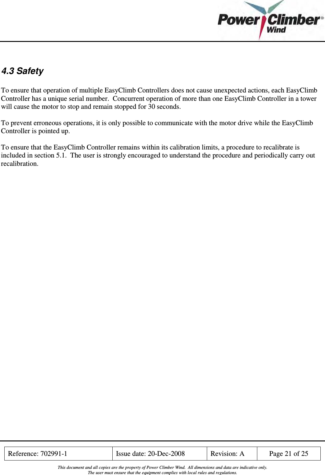    Reference: 702991-1  Issue date: 20-Dec-2008  Revision: A  Page 21 of 25  This document and all copies are the property of Power Climber Wind.  All dimensions and data are indicative only. The user must ensure that the equipment complies with local rules and regulations.   4.3 Safety  To ensure that operation of multiple EasyClimb Controllers does not cause unexpected actions, each EasyClimb Controller has a unique serial number.  Concurrent operation of more than one EasyClimb Controller in a tower will cause the motor to stop and remain stopped for 30 seconds.  To prevent erroneous operations, it is only possible to communicate with the motor drive while the EasyClimb Controller is pointed up.  To ensure that the EasyClimb Controller remains within its calibration limits, a procedure to recalibrate is included in section 5.1.  The user is strongly encouraged to understand the procedure and periodically carry out recalibration. 