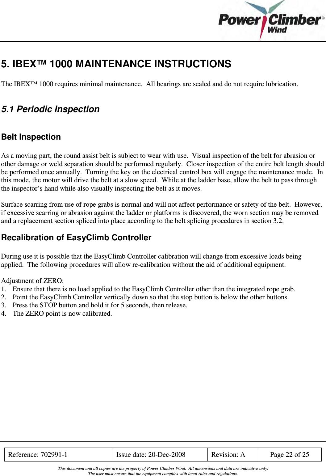    Reference: 702991-1  Issue date: 20-Dec-2008  Revision: A  Page 22 of 25  This document and all copies are the property of Power Climber Wind.  All dimensions and data are indicative only. The user must ensure that the equipment complies with local rules and regulations.  5. IBEX™ 1000 MAINTENANCE INSTRUCTIONS  The IBEX™ 1000 requires minimal maintenance.  All bearings are sealed and do not require lubrication.  5.1 Periodic Inspection  Belt Inspection  As a moving part, the round assist belt is subject to wear with use.  Visual inspection of the belt for abrasion or other damage or weld separation should be performed regularly.  Closer inspection of the entire belt length should be performed once annually.  Turning the key on the electrical control box will engage the maintenance mode.  In this mode, the motor will drive the belt at a slow speed.  While at the ladder base, allow the belt to pass through the inspector’s hand while also visually inspecting the belt as it moves.  Surface scarring from use of rope grabs is normal and will not affect performance or safety of the belt.  However, if excessive scarring or abrasion against the ladder or platforms is discovered, the worn section may be removed and a replacement section spliced into place according to the belt splicing procedures in section 3.2. Recalibration of EasyClimb Controller  During use it is possible that the EasyClimb Controller calibration will change from excessive loads being applied.  The following procedures will allow re-calibration without the aid of additional equipment.  Adjustment of ZERO:  1. Ensure that there is no load applied to the EasyClimb Controller other than the integrated rope grab. 2. Point the EasyClimb Controller vertically down so that the stop button is below the other buttons. 3. Press the STOP button and hold it for 5 seconds, then release. 4. The ZERO point is now calibrated.  