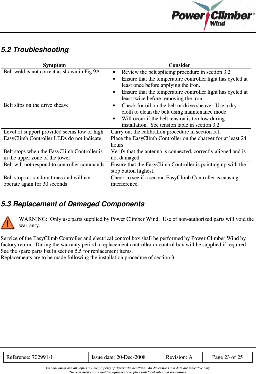    Reference: 702991-1  Issue date: 20-Dec-2008  Revision: A  Page 23 of 25  This document and all copies are the property of Power Climber Wind.  All dimensions and data are indicative only. The user must ensure that the equipment complies with local rules and regulations.  5.2 Troubleshooting  Symptom  Consider Belt weld is not correct as shown in Fig 9A  • Review the belt splicing procedure in section 3.2 • Ensure that the temperature controller light has cycled at least once before applying the iron. • Ensure that the temperature controller light has cycled at least twice before removing the iron. Belt slips on the drive sheave  • Check for oil on the belt or drive sheave.  Use a dry cloth to clean the belt using maintenance mode. • Will occur if the belt tension is too low during installation.  See tension table in section 3.2.  Level of support provided seems low or high  Carry out the calibration procedure in section 5.1. EasyClimb Controller LEDs do not indicate  Place the EasyClimb Controller on the charger for at least 24 hours Belt stops when the EasyClimb Controller is in the upper zone of the tower Verify that the antenna is connected, correctly aligned and is not damaged. Belt will not respond to controller commands  Ensure that the EasyClimb Controller is pointing up with the stop button highest. Belt stops at random times and will not operate again for 30 seconds Check to see if a second EasyClimb Controller is causing interference.  5.3 Replacement of Damaged Components  WARNING:  Only use parts supplied by Power Climber Wind.  Use of non-authorized parts will void the warranty.  Service of the EasyClimb Controller and electrical control box shall be performed by Power Climber Wind by factory return.  During the warranty period a replacement controller or control box will be supplied if required. See the spare parts list in section 5.5 for replacement items. Replacements are to be made following the installation procedure of section 3.  