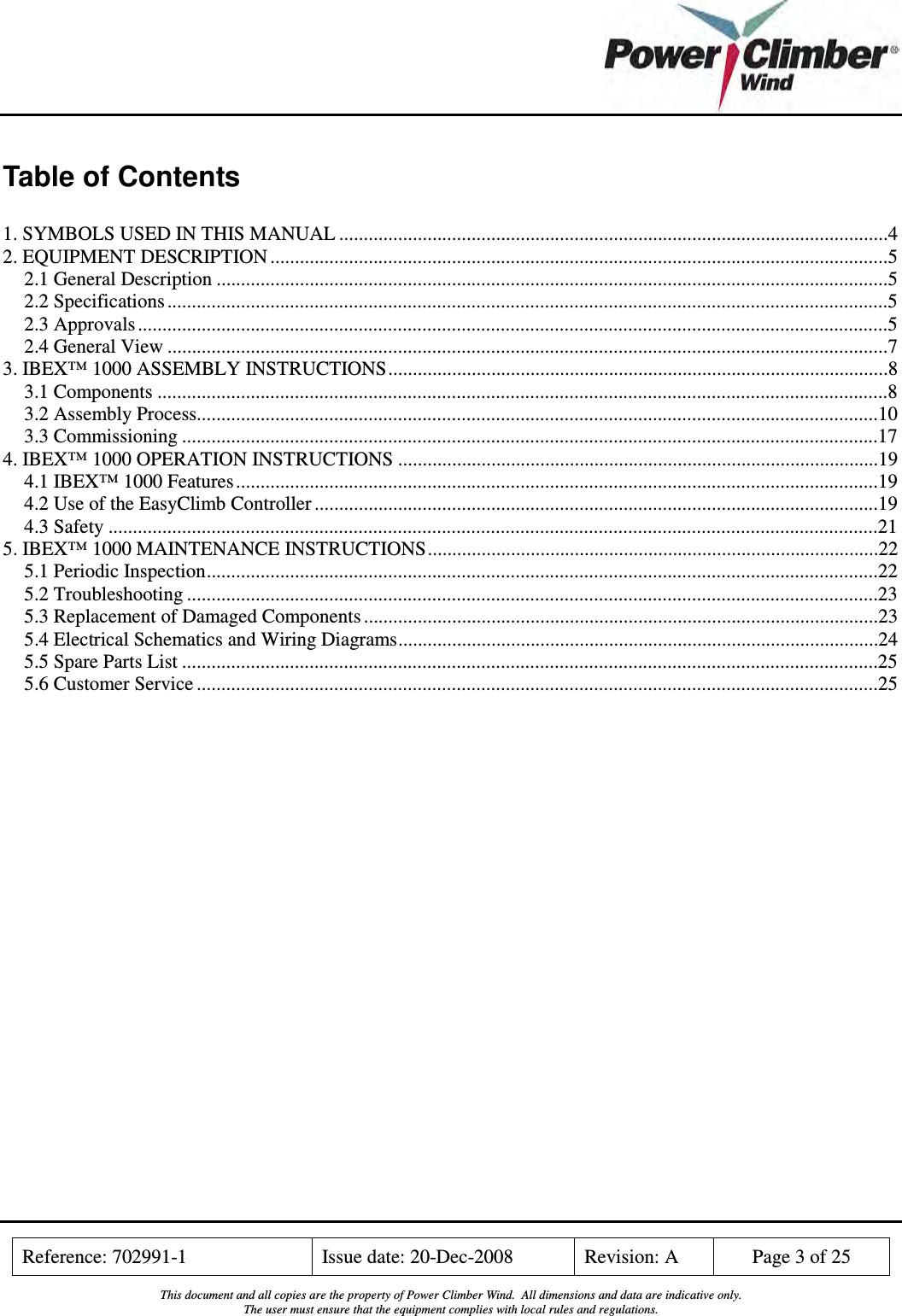    Reference: 702991-1  Issue date: 20-Dec-2008  Revision: A  Page 3 of 25  This document and all copies are the property of Power Climber Wind.  All dimensions and data are indicative only. The user must ensure that the equipment complies with local rules and regulations.  Table of Contents  1. SYMBOLS USED IN THIS MANUAL ................................................................................................................4 2. EQUIPMENT DESCRIPTION ..............................................................................................................................5 2.1 General Description .........................................................................................................................................5 2.2 Specifications ...................................................................................................................................................5 2.3 Approvals .........................................................................................................................................................5 2.4 General View ...................................................................................................................................................7 3. IBEX™ 1000 ASSEMBLY INSTRUCTIONS......................................................................................................8 3.1 Components .....................................................................................................................................................8 3.2 Assembly Process...........................................................................................................................................10 3.3 Commissioning ..............................................................................................................................................17 4. IBEX™ 1000 OPERATION INSTRUCTIONS ..................................................................................................19 4.1 IBEX™ 1000 Features...................................................................................................................................19 4.2 Use of the EasyClimb Controller ...................................................................................................................19 4.3 Safety .............................................................................................................................................................21 5. IBEX™ 1000 MAINTENANCE INSTRUCTIONS............................................................................................22 5.1 Periodic Inspection.........................................................................................................................................22 5.2 Troubleshooting .............................................................................................................................................23 5.3 Replacement of Damaged Components .........................................................................................................23 5.4 Electrical Schematics and Wiring Diagrams..................................................................................................24 5.5 Spare Parts List ..............................................................................................................................................25 5.6 Customer Service ...........................................................................................................................................25 