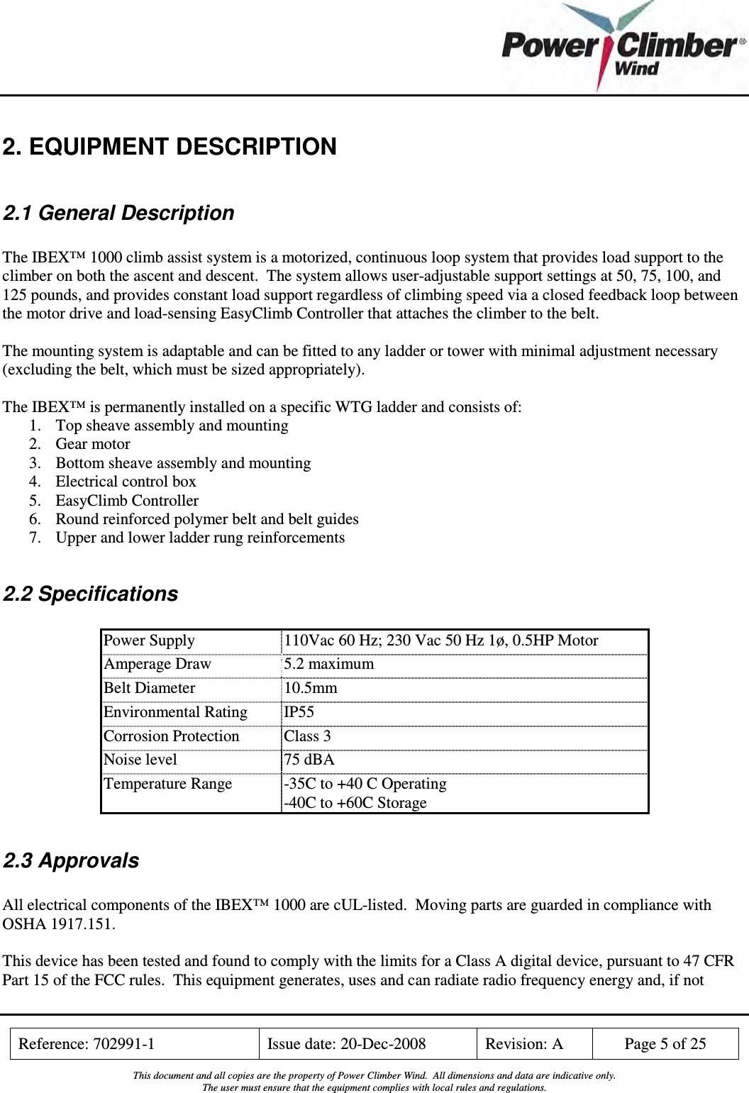    Reference: 702991-1  Issue date: 20-Dec-2008  Revision: A  Page 5 of 25  This document and all copies are the property of Power Climber Wind.  All dimensions and data are indicative only. The user must ensure that the equipment complies with local rules and regulations.  2. EQUIPMENT DESCRIPTION  2.1 General Description  The IBEX™ 1000 climb assist system is a motorized, continuous loop system that provides load support to the climber on both the ascent and descent.  The system allows user-adjustable support settings at 50, 75, 100, and 125 pounds, and provides constant load support regardless of climbing speed via a closed feedback loop between the motor drive and load-sensing EasyClimb Controller that attaches the climber to the belt.  The mounting system is adaptable and can be fitted to any ladder or tower with minimal adjustment necessary (excluding the belt, which must be sized appropriately).  The IBEX™ is permanently installed on a specific WTG ladder and consists of: 1. Top sheave assembly and mounting 2. Gear motor 3. Bottom sheave assembly and mounting 4. Electrical control box 5. EasyClimb Controller 6. Round reinforced polymer belt and belt guides 7. Upper and lower ladder rung reinforcements  2.2 Specifications  Power Supply  110Vac 60 Hz; 230 Vac 50 Hz 1ø, 0.5HP Motor Amperage Draw  5.2 maximum Belt Diameter  10.5mm Environmental Rating  IP55 Corrosion Protection  Class 3 Noise level  75 dBA Temperature Range  -35C to +40 C Operating -40C to +60C Storage  2.3 Approvals  All electrical components of the IBEX™ 1000 are cUL-listed.  Moving parts are guarded in compliance with OSHA 1917.151.  This device has been tested and found to comply with the limits for a Class A digital device, pursuant to 47 CFR Part 15 of the FCC rules.  This equipment generates, uses and can radiate radio frequency energy and, if not 