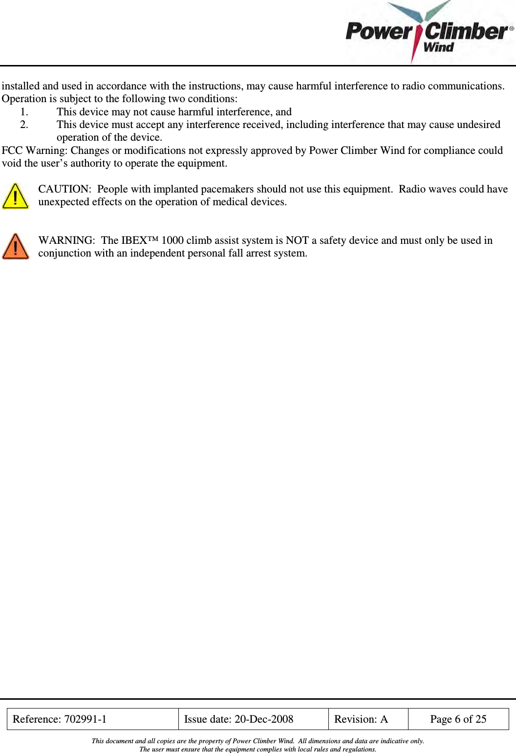    Reference: 702991-1  Issue date: 20-Dec-2008  Revision: A  Page 6 of 25  This document and all copies are the property of Power Climber Wind.  All dimensions and data are indicative only. The user must ensure that the equipment complies with local rules and regulations.  installed and used in accordance with the instructions, may cause harmful interference to radio communications.  Operation is subject to the following two conditions: 1. This device may not cause harmful interference, and 2. This device must accept any interference received, including interference that may cause undesired operation of the device. FCC Warning: Changes or modifications not expressly approved by Power Climber Wind for compliance could void the user’s authority to operate the equipment.  CAUTION:  People with implanted pacemakers should not use this equipment.  Radio waves could have unexpected effects on the operation of medical devices.   WARNING:  The IBEX™ 1000 climb assist system is NOT a safety device and must only be used in conjunction with an independent personal fall arrest system. 