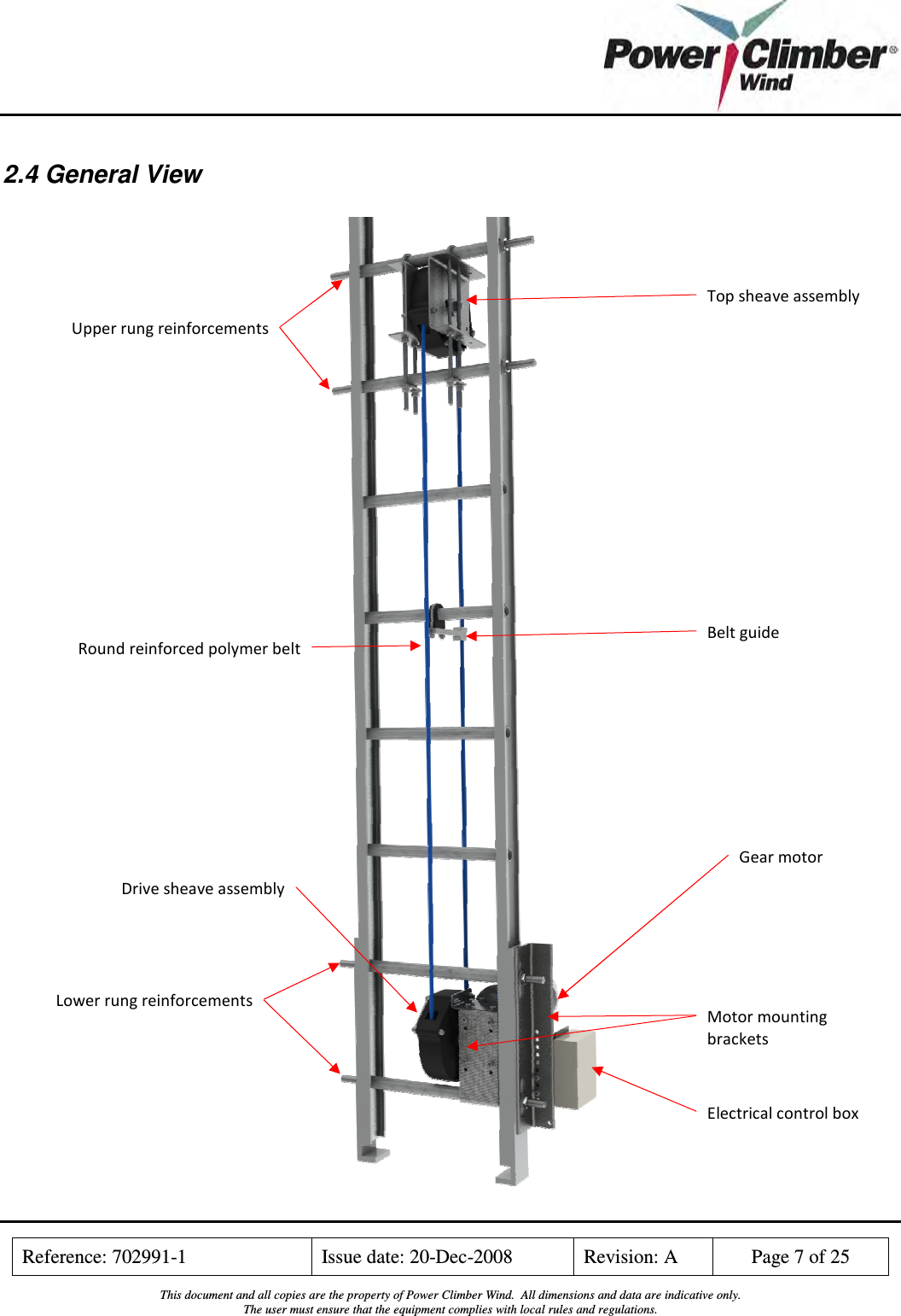    Reference: 702991-1  Issue date: 20-Dec-2008  Revision: A  Page 7 of 25  This document and all copies are the property of Power Climber Wind.  All dimensions and data are indicative only. The user must ensure that the equipment complies with local rules and regulations.  2.4 General View   Top sheave assembly Belt guide Electrical control box Lower rung reinforcements Upper rung reinforcements Gear motor Motor mounting brackets Drive sheave assembly Round reinforced polymer belt 