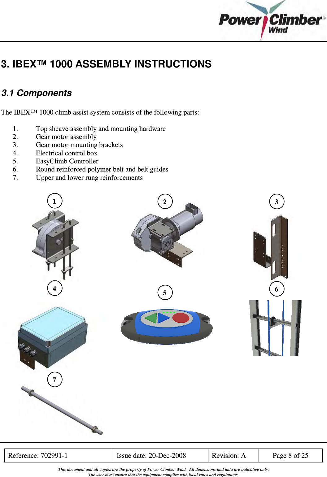    Reference: 702991-1  Issue date: 20-Dec-2008  Revision: A  Page 8 of 25  This document and all copies are the property of Power Climber Wind.  All dimensions and data are indicative only. The user must ensure that the equipment complies with local rules and regulations.  3. IBEX™ 1000 ASSEMBLY INSTRUCTIONS  3.1 Components  The IBEX™ 1000 climb assist system consists of the following parts:  1. Top sheave assembly and mounting hardware 2. Gear motor assembly 3. Gear motor mounting brackets 4. Electrical control box 5. EasyClimb Controller 6. Round reinforced polymer belt and belt guides 7. Upper and lower rung reinforcements                              1  2  3 4  5  6 7 