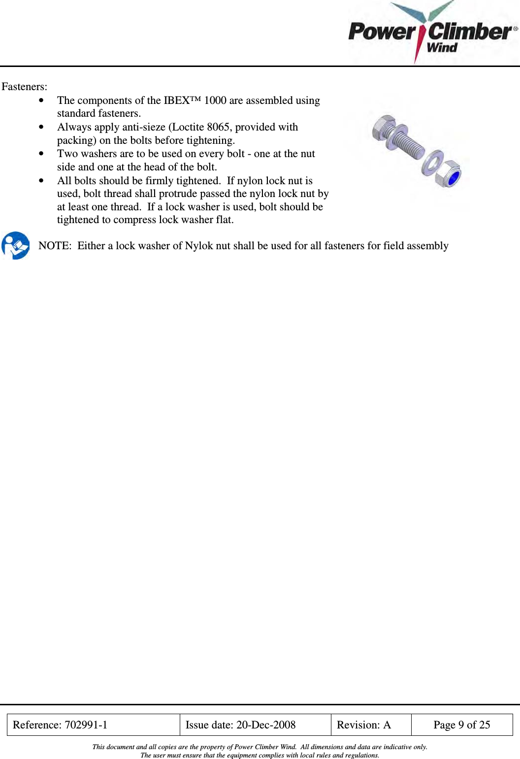    Reference: 702991-1  Issue date: 20-Dec-2008  Revision: A  Page 9 of 25  This document and all copies are the property of Power Climber Wind.  All dimensions and data are indicative only. The user must ensure that the equipment complies with local rules and regulations.  Fasteners: • The components of the IBEX™ 1000 are assembled using standard fasteners. • Always apply anti-sieze (Loctite 8065, provided with packing) on the bolts before tightening. • Two washers are to be used on every bolt - one at the nut side and one at the head of the bolt. • All bolts should be firmly tightened.  If nylon lock nut is used, bolt thread shall protrude passed the nylon lock nut by at least one thread.  If a lock washer is used, bolt should be tightened to compress lock washer flat.  NOTE:  Either a lock washer of Nylok nut shall be used for all fasteners for field assembly  