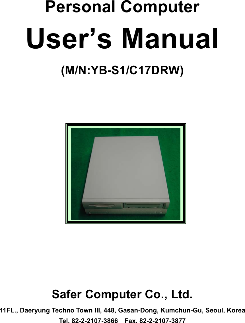    Personal Computer User&rsquo;s Manual (M/N:YB-S1/C17DRW)                    Safer Computer Co., Ltd. 11FL., Daeryung Techno Town III, 448, Gasan-Dong, Kumchun-Gu, Seoul, Korea Tel. 82-2-2107-3866  Fax. 82-2-2107-3877 