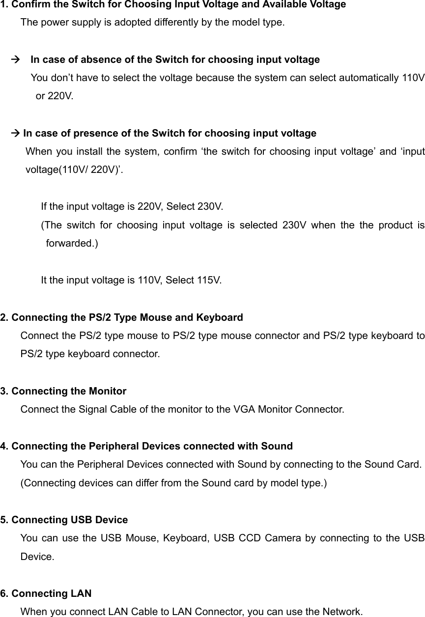      1. Confirm the Switch for Choosing Input Voltage and Available Voltage The power supply is adopted differently by the model type.      In case of absence of the Switch for choosing input voltage You don&rsquo;t have to select the voltage because the system can select automatically 110V or 220V.   In case of presence of the Switch for choosing input voltage       When you install the system, confirm &lsquo;the switch for choosing input voltage&rsquo; and &lsquo;input voltage(110V/ 220V)&rsquo;.  If the input voltage is 220V, Select 230V. (The switch for choosing input voltage is selected 230V when the the product is forwarded.)  It the input voltage is 110V, Select 115V.  2. Connecting the PS/2 Type Mouse and Keyboard Connect the PS/2 type mouse to PS/2 type mouse connector and PS/2 type keyboard to PS/2 type keyboard connector.  3. Connecting the Monitor Connect the Signal Cable of the monitor to the VGA Monitor Connector.  4. Connecting the Peripheral Devices connected with Sound You can the Peripheral Devices connected with Sound by connecting to the Sound Card. (Connecting devices can differ from the Sound card by model type.)  5. Connecting USB Device You can use the USB Mouse, Keyboard, USB CCD Camera by connecting to the USB Device.  6. Connecting LAN When you connect LAN Cable to LAN Connector, you can use the Network.  