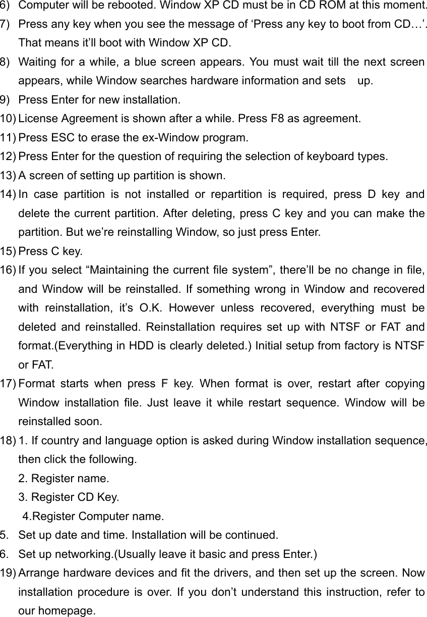 6)  Computer will be rebooted. Window XP CD must be in CD ROM at this moment. 7)  Press any key when you see the message of &lsquo;Press any key to boot from CD&hellip;&rsquo;. That means it&rsquo;ll boot with Window XP CD. 8)  Waiting for a while, a blue screen appears. You must wait till the next screen appears, while Window searches hardware information and sets    up. 9)  Press Enter for new installation. 10) License Agreement is shown after a while. Press F8 as agreement. 11) Press ESC to erase the ex-Window program. 12) Press Enter for the question of requiring the selection of keyboard types. 13) A screen of setting up partition is shown. 14) In case partition is not installed or repartition is required, press D key and delete the current partition. After deleting, press C key and you can make the partition. But we&rsquo;re reinstalling Window, so just press Enter. 15) Press C key. 16) If you select &ldquo;Maintaining the current file system&rdquo;, there&rsquo;ll be no change in file, and Window will be reinstalled. If something wrong in Window and recovered with reinstallation, it&rsquo;s O.K. However unless recovered, everything must be deleted and reinstalled. Reinstallation requires set up with NTSF or FAT and format.(Everything in HDD is clearly deleted.) Initial setup from factory is NTSF or FAT. 17) Format starts when press F key. When format is over, restart after copying Window installation file. Just leave it while restart sequence. Window will be reinstalled soon. 18) 1. If country and language option is asked during Window installation sequence, then click the following. 2. Register name. 3. Register CD Key. 4.Register Computer name. 5.  Set up date and time. Installation will be continued. 6.  Set up networking.(Usually leave it basic and press Enter.) 19) Arrange hardware devices and fit the drivers, and then set up the screen. Now installation procedure is over. If you don&rsquo;t understand this instruction, refer to our homepage.  