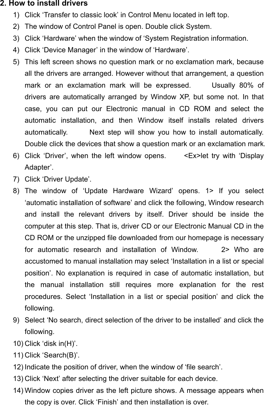 2. How to install drivers 1)  Click &lsquo;Transfer to classic look&rsquo; in Control Menu located in left top. 2)  The window of Control Panel is open. Double click System. 3)  Click &lsquo;Hardware&rsquo; when the window of &lsquo;System Registration information. 4)  Click &lsquo;Device Manager&rsquo; in the window of &lsquo;Hardware&rsquo;. 5)  This left screen shows no question mark or no exclamation mark, because all the drivers are arranged. However without that arrangement, a question mark or an exclamation mark will be expressed.     Usually 80% of drivers are automatically arranged by Window XP, but some not. In that case, you can put our Electronic manual in CD ROM and select the automatic installation, and then Window itself installs related drivers automatically.      Next step will show you how to install automatically.      Double click the devices that show a question mark or an exclamation mark. 6)  Click &lsquo;Driver&rsquo;, when the left window opens.     <Ex>let try with &lsquo;Display Adapter&rsquo;. 7)  Click &lsquo;Driver Update&rsquo;. 8) The window of &lsquo;Update Hardware Wizard&rsquo; opens. 1> If you select &lsquo;automatic installation of software&rsquo; and click the following, Window research and install the relevant drivers by itself. Driver should be inside the computer at this step. That is, driver CD or our Electronic Manual CD in the CD ROM or the unzipped file downloaded from our homepage is necessary for automatic research and installation of Window.     2> Who are accustomed to manual installation may select &lsquo;Installation in a list or special position&rsquo;. No explanation is required in case of automatic installation, but the manual installation still requires more explanation for the rest procedures. Select &lsquo;Installation in a list or special position&rsquo; and click the following. 9)  Select &lsquo;No search, direct selection of the driver to be installed&rsquo; and click the following. 10) Click &lsquo;disk in(H)&rsquo;. 11) Click &lsquo;Search(B)&rsquo;. 12) Indicate the position of driver, when the window of &lsquo;file search&rsquo;. 13) Click &lsquo;Next&rsquo; after selecting the driver suitable for each device. 14) Window copies driver as the left picture shows. A message appears when the copy is over. Click &lsquo;Finish&rsquo; and then installation is over.  