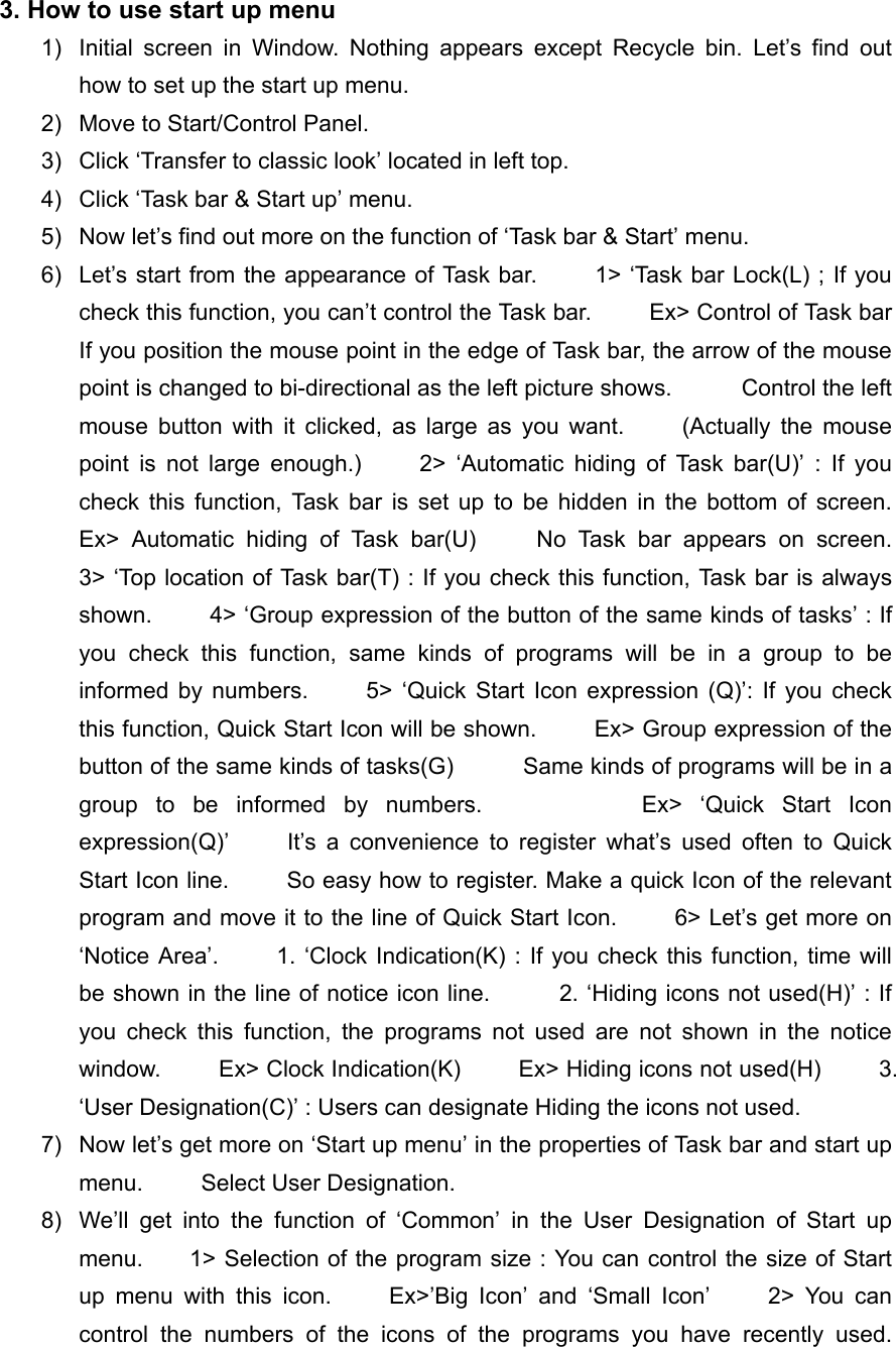 3. How to use start up menu       1)  Initial screen in Window. Nothing appears except Recycle bin. Let&rsquo;s find out how to set up the start up menu. 2)  Move to Start/Control Panel. 3)  Click &lsquo;Transfer to classic look&rsquo; located in left top. 4)  Click &lsquo;Task bar &amp; Start up&rsquo; menu. 5)  Now let&rsquo;s find out more on the function of &lsquo;Task bar &amp; Start&rsquo; menu. 6)  Let&rsquo;s start from the appearance of Task bar.         1> &lsquo;Task bar Lock(L) ; If you check this function, you can&rsquo;t control the Task bar.          Ex> Control of Task bar         If you position the mouse point in the edge of Task bar, the arrow of the mouse point is changed to bi-directional as the left picture shows.            Control the left mouse button with it clicked, as large as you want.     (Actually the mouse point is not large enough.)     2> &lsquo;Automatic hiding of Task bar(U)&rsquo; : If you check this function, Task bar is set up to be hidden in the bottom of screen.     Ex> Automatic hiding of Task bar(U)     No Task bar appears on screen.     3> &lsquo;Top location of Task bar(T) : If you check this function, Task bar is always shown.          4> &lsquo;Group expression of the button of the same kinds of tasks&rsquo; : If you check this function, same kinds of programs will be in a group to be informed by numbers.     5> &lsquo;Quick Start Icon expression (Q)&rsquo;: If you check this function, Quick Start Icon will be shown.          Ex> Group expression of the button of the same kinds of tasks(G)            Same kinds of programs will be in a group to be informed by numbers.         Ex> &lsquo;Quick Start Icon expression(Q)&rsquo;     It&rsquo;s a convenience to register what&rsquo;s used often to Quick Start Icon line.          So easy how to register. Make a quick Icon of the relevant program and move it to the line of Quick Start Icon.          6> Let&rsquo;s get more on &lsquo;Notice Area&rsquo;.     1. &lsquo;Clock Indication(K) : If you check this function, time will be shown in the line of notice icon line.            2. &lsquo;Hiding icons not used(H)&rsquo; : If you check this function, the programs not used are not shown in the notice window.     Ex> Clock Indication(K)     Ex> Hiding icons not used(H)     3. &lsquo;User Designation(C)&rsquo; : Users can designate Hiding the icons not used.           7)  Now let&rsquo;s get more on &lsquo;Start up menu&rsquo; in the properties of Task bar and start up menu.     Select User Designation. 8)  We&rsquo;ll get into the function of &lsquo;Common&rsquo; in the User Designation of Start up menu.        1> Selection of the program size : You can control the size of Start up menu with this icon.     Ex>&rsquo;Big Icon&rsquo; and &lsquo;Small Icon&rsquo;     2> You can control the numbers of the icons of the programs you have recently used.     