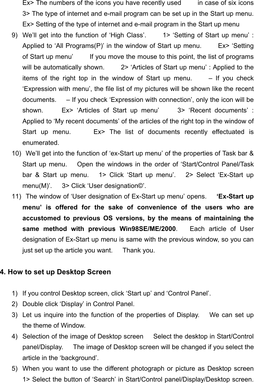 Ex> The numbers of the icons you have recently used     in case of six icons     3> The type of internet and e-mail program can be set up in the Start up menu.         Ex> Setting of the type of internet and e-mail program in the Start up menu 9)  We&rsquo;ll get into the function of &lsquo;High Class&rsquo;.     1> &lsquo;Setting of Start up menu&rsquo; : Applied to &lsquo;All Programs(P)&rsquo; in the window of Start up menu.          Ex> &lsquo;Setting of Start up menu&rsquo;          If you move the mouse to this point, the list of programs will be automatically shown.          2> &lsquo;Articles of Start up menu&rsquo; : Applied to the items of the right top in the window of Start up menu.     &ndash; If you check &lsquo;Expression with menu&rsquo;, the file list of my pictures will be shown like the recent documents.      &ndash; If you check &lsquo;Expression with connection&rsquo;, only the icon will be shown.     Ex> &lsquo;Articles of Start up menu&rsquo;     3> &lsquo;Recent documents&rsquo; : Applied to &lsquo;My recent documents&rsquo; of the articles of the right top in the window of Start up menu.     Ex> The list of documents recently effectuated is enumerated. 10)   We&rsquo;ll get into the function of &lsquo;ex-Start up menu&rsquo; of the properties of Task bar &amp; Start up menu.   Open the windows in the order of &lsquo;Start/Control Panel/Task bar &amp; Start up menu.   1> Click &lsquo;Start up menu&rsquo;.   2> Select &lsquo;Ex-Start up menu(M)&rsquo;.   3> Click &lsquo;User designation&copy;&rsquo;. 11)   The window of &lsquo;User designation of Ex-Start up menu&rsquo; opens.      &lsquo;Ex-Start up menu&rsquo; is offered for the sake of convenience of the users who are accustomed to previous OS versions, by the means of maintaining the same method with previous Win98SE/ME/2000.   Each article of User designation of Ex-Start up menu is same with the previous window, so you can just set up the article you want.      Thank you.  4. How to set up Desktop Screen  1)  If you control Desktop screen, click &lsquo;Start up&rsquo; and &lsquo;Control Panel&rsquo;. 2)  Double click &lsquo;Display&rsquo; in Control Panel. 3)  Let us inquire into the function of the properties of Display.    We can set up the theme of Window. 4)  Selection of the image of Desktop screen      Select the desktop in Start/Control panel/Display.      The image of Desktop screen will be changed if you select the article in the &lsquo;background&rsquo;. 5)  When you want to use the different photograph or picture as Desktop screen    1> Select the button of &lsquo;Search&rsquo; in Start/Control panel/Display/Desktop screen.     