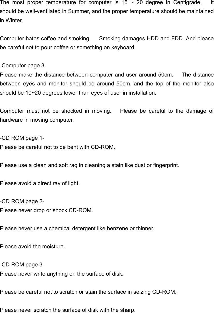  The most proper temperature for computer is 15 ~ 20 degree in Centigrade.   It should be well-ventilated in Summer, and the proper temperature should be maintained in Winter.  Computer hates coffee and smoking.      Smoking damages HDD and FDD. And please be careful not to pour coffee or something on keyboard.  -Computer page 3- Please make the distance between computer and user around 50cm.    The distance between eyes and monitor should be around 50cm, and the top of the monitor also should be 10~20 degrees lower than eyes of user in installation.  Computer must not be shocked in moving.   Please be careful to the damage of hardware in moving computer.  -CD ROM page 1- Please be careful not to be bent with CD-ROM.  Please use a clean and soft rag in cleaning a stain like dust or fingerprint.  Please avoid a direct ray of light.  -CD ROM page 2- Please never drop or shock CD-ROM.  Please never use a chemical detergent like benzene or thinner.  Please avoid the moisture.  -CD ROM page 3- Please never write anything on the surface of disk.  Please be careful not to scratch or stain the surface in seizing CD-ROM.  Please never scratch the surface of disk with the sharp. 