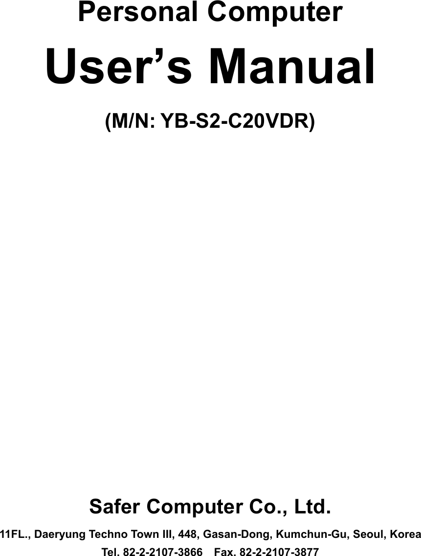   Personal Computer User&rsquo;s Manual (M/N: YB-S2-C20VDR)                    Safer Computer Co., Ltd. 11FL., Daeryung Techno Town III, 448, Gasan-Dong, Kumchun-Gu, Seoul, Korea Tel. 82-2-2107-3866  Fax. 82-2-2107-3877 