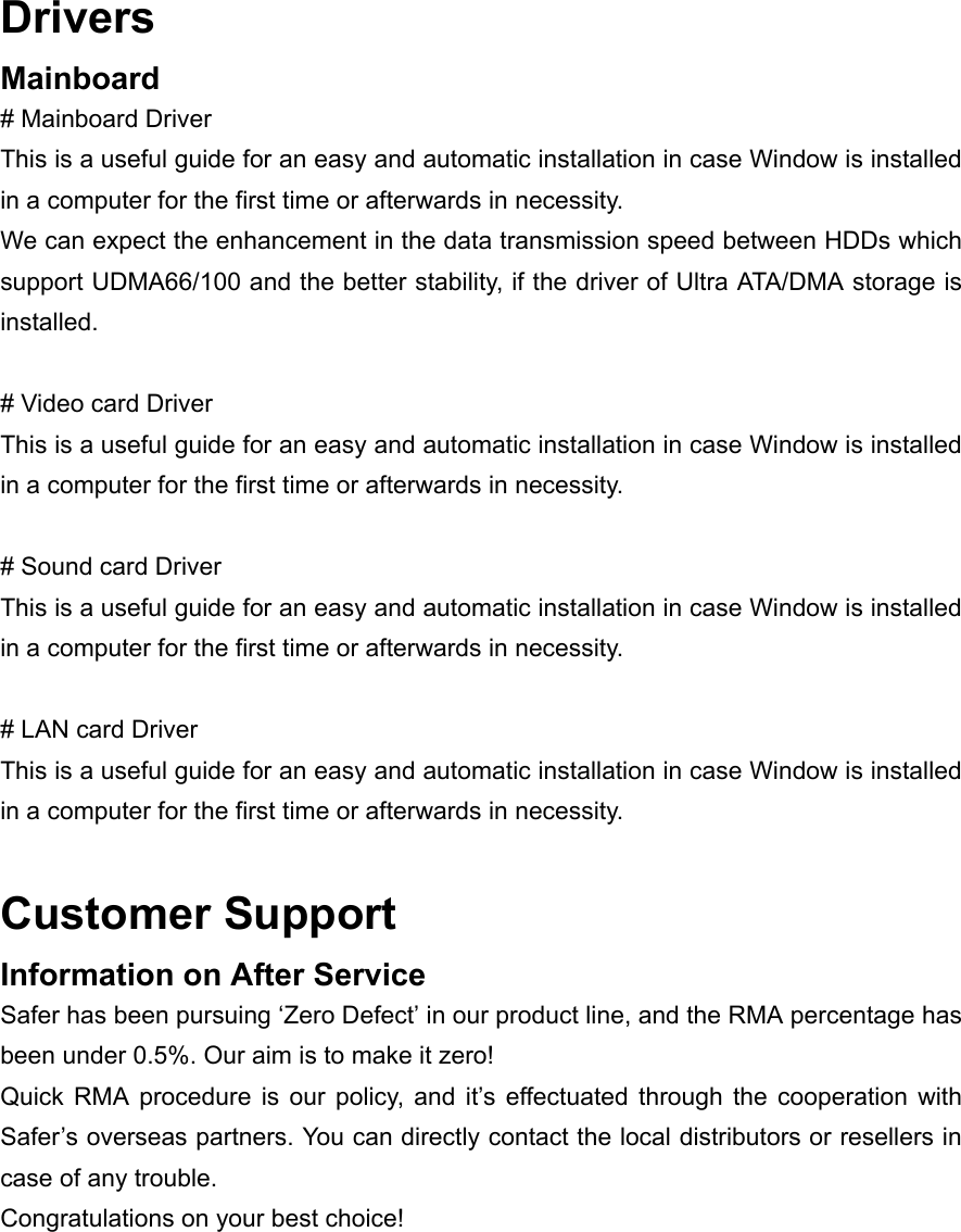 Drivers Mainboard # Mainboard Driver This is a useful guide for an easy and automatic installation in case Window is installed in a computer for the first time or afterwards in necessity. We can expect the enhancement in the data transmission speed between HDDs which support UDMA66/100 and the better stability, if the driver of Ultra ATA/DMA storage is installed.  # Video card Driver This is a useful guide for an easy and automatic installation in case Window is installed in a computer for the first time or afterwards in necessity.  # Sound card Driver This is a useful guide for an easy and automatic installation in case Window is installed in a computer for the first time or afterwards in necessity.  # LAN card Driver This is a useful guide for an easy and automatic installation in case Window is installed in a computer for the first time or afterwards in necessity.  Customer Support Information on After Service Safer has been pursuing &lsquo;Zero Defect&rsquo; in our product line, and the RMA percentage has been under 0.5%. Our aim is to make it zero! Quick RMA procedure is our policy, and it&rsquo;s effectuated through the cooperation with Safer&rsquo;s overseas partners. You can directly contact the local distributors or resellers in case of any trouble. Congratulations on your best choice! 