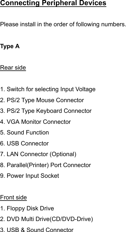 Connecting Peripheral Devices     Please install in the order of following numbers.  Type A         Rear side  1. Switch for selecting Input Voltage 2. PS/2 Type Mouse Connector 3. PS/2 Type Keyboard Connector   4. VGA Monitor Connector 5. Sound Function 6. USB Connector 7. LAN Connector (Optional) 8. Parallel(Printer) Port Connector 9. Power Input Socket  Front side 1. Floppy Disk Drive 2. DVD Multi Drive(CD/DVD-Drive) 3. USB &amp; Sound Connector  
