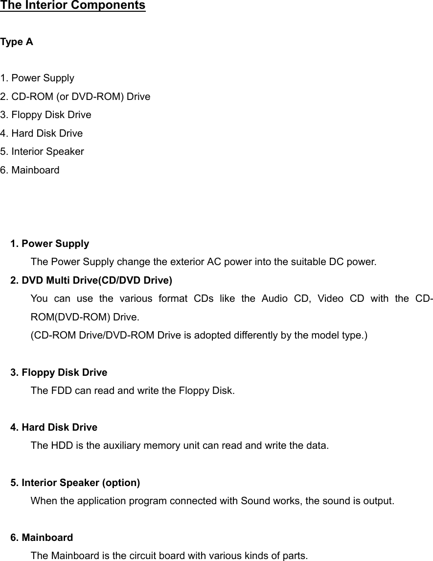 The Interior Components       Type A      1. Power Supply 2. CD-ROM (or DVD-ROM) Drive 3. Floppy Disk Drive 4. Hard Disk Drive 5. Interior Speaker 6. Mainboard      1. Power Supply The Power Supply change the exterior AC power into the suitable DC power. 2. DVD Multi Drive(CD/DVD Drive) You can use the various format CDs like the Audio CD, Video CD with the CD-ROM(DVD-ROM) Drive.   (CD-ROM Drive/DVD-ROM Drive is adopted differently by the model type.)  3. Floppy Disk Drive The FDD can read and write the Floppy Disk.  4. Hard Disk Drive The HDD is the auxiliary memory unit can read and write the data.  5. Interior Speaker (option) When the application program connected with Sound works, the sound is output.  6. Mainboard The Mainboard is the circuit board with various kinds of parts.     