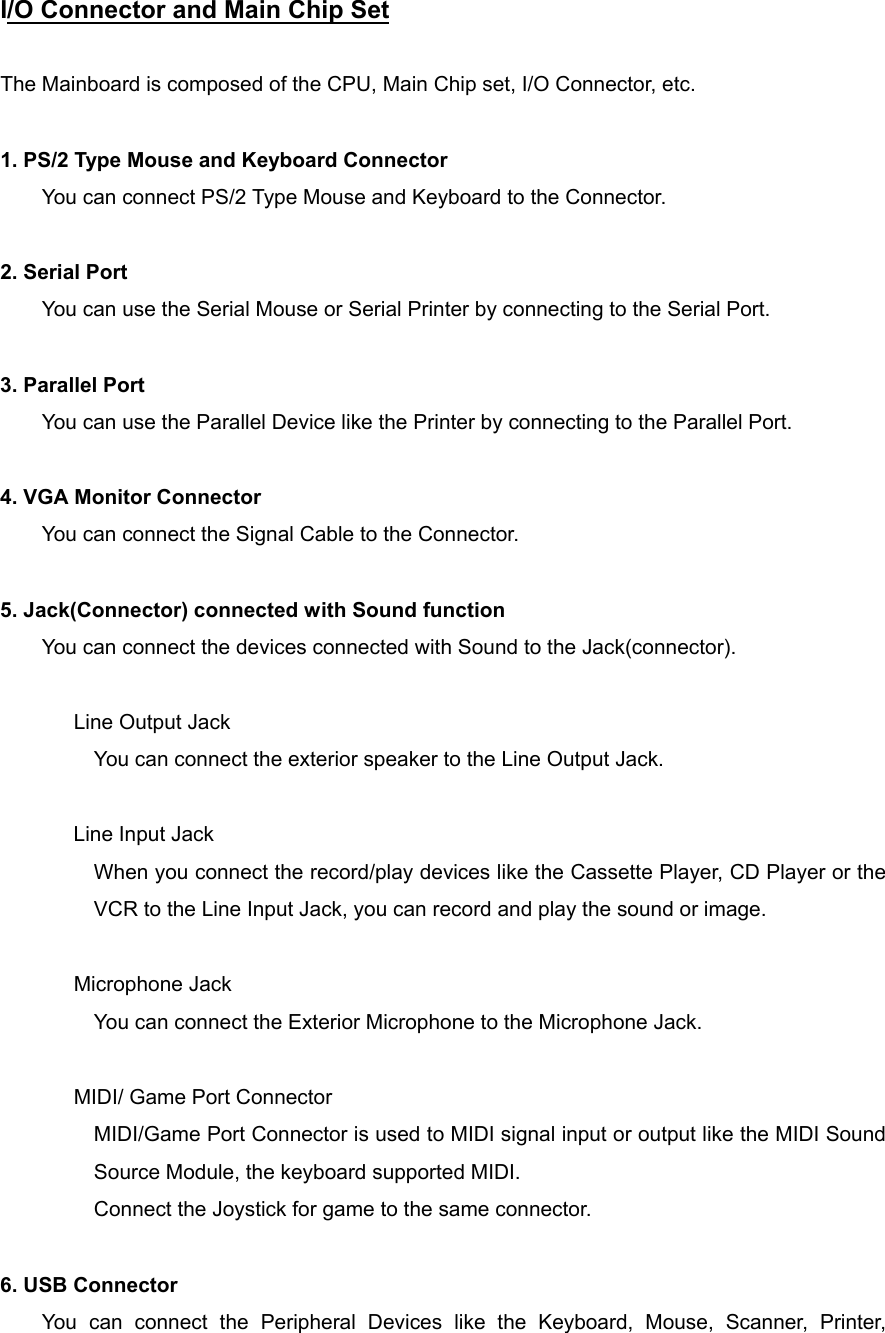 I/O Connector and Main Chip Set      The Mainboard is composed of the CPU, Main Chip set, I/O Connector, etc.  1. PS/2 Type Mouse and Keyboard Connector You can connect PS/2 Type Mouse and Keyboard to the Connector.  2. Serial Port You can use the Serial Mouse or Serial Printer by connecting to the Serial Port.  3. Parallel Port You can use the Parallel Device like the Printer by connecting to the Parallel Port.  4. VGA Monitor Connector You can connect the Signal Cable to the Connector.  5. Jack(Connector) connected with Sound function You can connect the devices connected with Sound to the Jack(connector).   Line Output Jack You can connect the exterior speaker to the Line Output Jack.      Line Input Jack When you connect the record/play devices like the Cassette Player, CD Player or the VCR to the Line Input Jack, you can record and play the sound or image.   Microphone Jack You can connect the Exterior Microphone to the Microphone Jack.   MIDI/ Game Port Connector MIDI/Game Port Connector is used to MIDI signal input or output like the MIDI Sound Source Module, the keyboard supported MIDI. Connect the Joystick for game to the same connector.  6. USB Connector You can connect the Peripheral Devices like the Keyboard, Mouse, Scanner, Printer, 