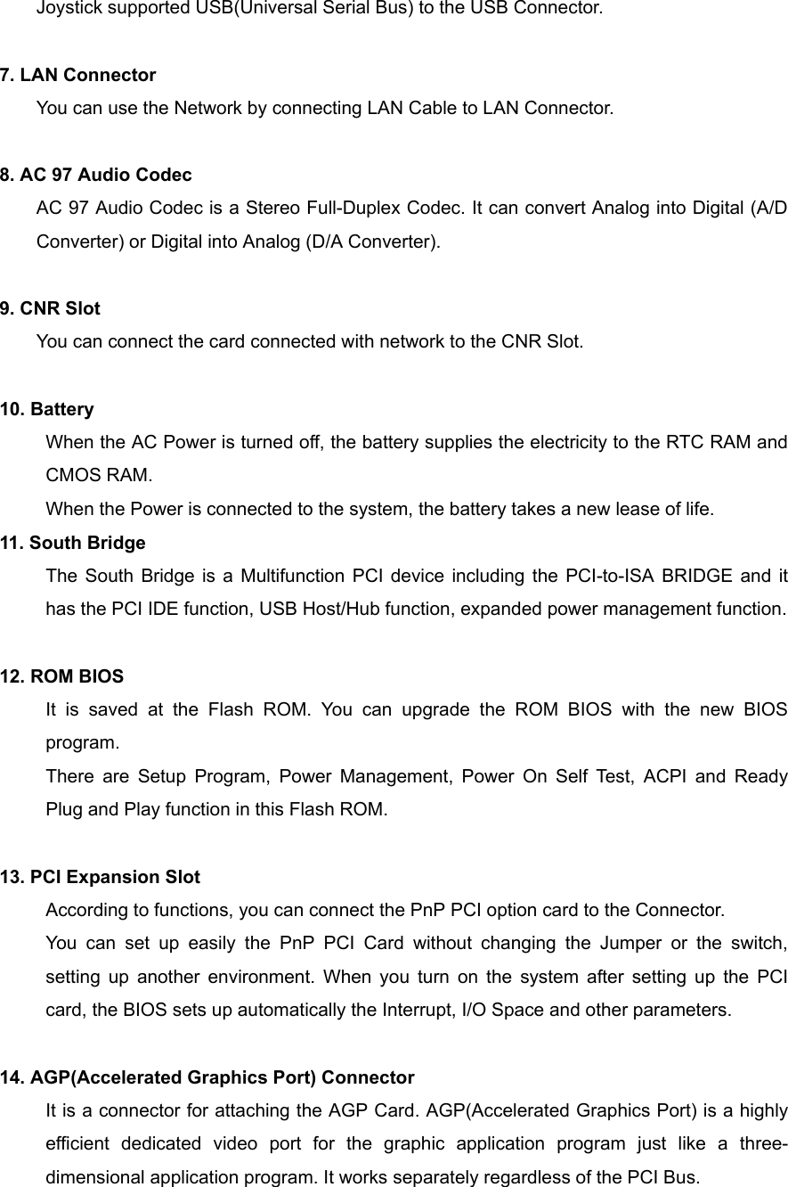 Joystick supported USB(Universal Serial Bus) to the USB Connector.  7. LAN Connector You can use the Network by connecting LAN Cable to LAN Connector.  8. AC 97 Audio Codec AC 97 Audio Codec is a Stereo Full-Duplex Codec. It can convert Analog into Digital (A/D Converter) or Digital into Analog (D/A Converter).  9. CNR Slot You can connect the card connected with network to the CNR Slot.  10. Battery When the AC Power is turned off, the battery supplies the electricity to the RTC RAM and CMOS RAM. When the Power is connected to the system, the battery takes a new lease of life. 11. South Bridge The South Bridge is a Multifunction PCI device including the PCI-to-ISA BRIDGE and it has the PCI IDE function, USB Host/Hub function, expanded power management function.  12. ROM BIOS It is saved at the Flash ROM. You can upgrade the ROM BIOS with the new BIOS program. There are Setup Program, Power Management, Power On Self Test, ACPI and Ready Plug and Play function in this Flash ROM.  13. PCI Expansion Slot According to functions, you can connect the PnP PCI option card to the Connector. You can set up easily the PnP PCI Card without changing the Jumper or the switch, setting up another environment. When you turn on the system after setting up the PCI card, the BIOS sets up automatically the Interrupt, I/O Space and other parameters.  14. AGP(Accelerated Graphics Port) Connector It is a connector for attaching the AGP Card. AGP(Accelerated Graphics Port) is a highly efficient dedicated video port for the graphic application program just like a three-dimensional application program. It works separately regardless of the PCI Bus. 