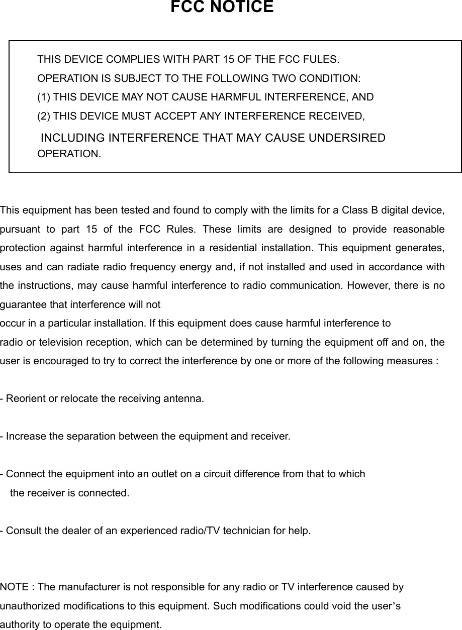 FCC NOTICE  THIS DEVICE COMPLIES WITH PART 15 OF THE FCC FULES. OPERATION IS SUBJECT TO THE FOLLOWING TWO CONDITION: (1) THIS DEVICE MAY NOT CAUSE HARMFUL INTERFERENCE, AND (2) THIS DEVICE MUST ACCEPT ANY INTERFERENCE RECEIVED,   INCLUDING INTERFERENCE THAT MAY CAUSE UNDERSIRED   OPERATION.    This equipment has been tested and found to comply with the limits for a Class B digital device, pursuant to part 15 of the FCC Rules. These limits are designed to provide reasonable protection against harmful interference in a residential installation. This equipment generates, uses and can radiate radio frequency energy and, if not installed and used in accordance with the instructions, may cause harmful interference to radio communication. However, there is no guarantee that interference will not   occur in a particular installation. If this equipment does cause harmful interference to   radio or television reception, which can be determined by turning the equipment off and on, the user is encouraged to try to correct the interference by one or more of the following measures :    - Reorient or relocate the receiving antenna.    - Increase the separation between the equipment and receiver.    - Connect the equipment into an outlet on a circuit difference from that to which       the receiver is connected.    - Consult the dealer of an experienced radio/TV technician for help.     NOTE : The manufacturer is not responsible for any radio or TV interference caused by   unauthorized modifications to this equipment. Such modifications could void the user&rsquo;s  authority to operate the equipment.    