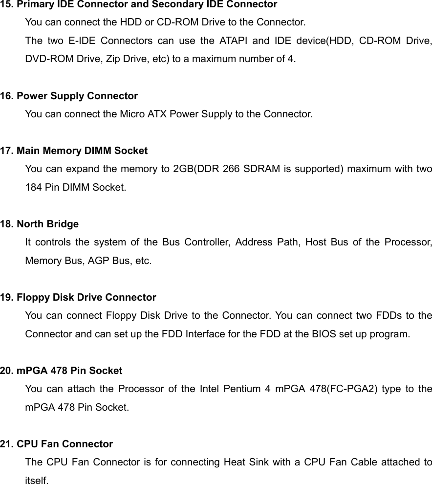  15. Primary IDE Connector and Secondary IDE Connector You can connect the HDD or CD-ROM Drive to the Connector. The two E-IDE Connectors can use the ATAPI and IDE device(HDD, CD-ROM Drive, DVD-ROM Drive, Zip Drive, etc) to a maximum number of 4.    16. Power Supply Connector You can connect the Micro ATX Power Supply to the Connector.  17. Main Memory DIMM Socket You can expand the memory to 2GB(DDR 266 SDRAM is supported) maximum with two 184 Pin DIMM Socket.  18. North Bridge It controls the system of the Bus Controller, Address Path, Host Bus of the Processor, Memory Bus, AGP Bus, etc.  19. Floppy Disk Drive Connector You can connect Floppy Disk Drive to the Connector. You can connect two FDDs to the Connector and can set up the FDD Interface for the FDD at the BIOS set up program.  20. mPGA 478 Pin Socket You can attach the Processor of the Intel Pentium 4 mPGA 478(FC-PGA2) type to the mPGA 478 Pin Socket.  21. CPU Fan Connector The CPU Fan Connector is for connecting Heat Sink with a CPU Fan Cable attached to itself.       