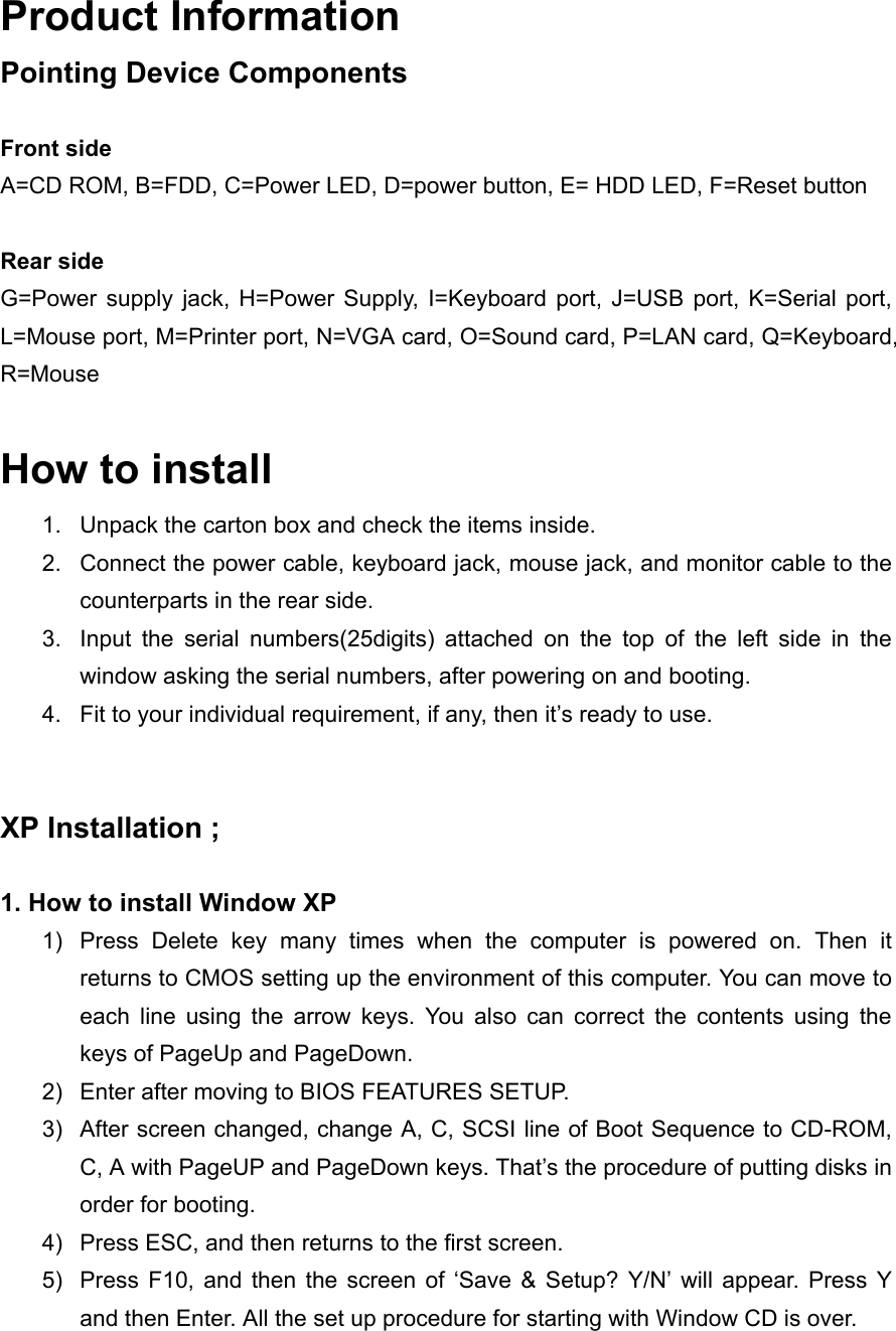 Product Information Pointing Device Components  Front side A=CD ROM, B=FDD, C=Power LED, D=power button, E= HDD LED, F=Reset button  Rear side G=Power supply jack, H=Power Supply, I=Keyboard port, J=USB port, K=Serial port, L=Mouse port, M=Printer port, N=VGA card, O=Sound card, P=LAN card, Q=Keyboard, R=Mouse  How to install 1.  Unpack the carton box and check the items inside. 2.  Connect the power cable, keyboard jack, mouse jack, and monitor cable to the counterparts in the rear side. 3.  Input the serial numbers(25digits) attached on the top of the left side in the window asking the serial numbers, after powering on and booting. 4.  Fit to your individual requirement, if any, then it&rsquo;s ready to use.   XP Installation ;  1. How to install Window XP 1)  Press Delete key many times when the computer is powered on. Then it returns to CMOS setting up the environment of this computer. You can move to each line using the arrow keys. You also can correct the contents using the keys of PageUp and PageDown. 2)  Enter after moving to BIOS FEATURES SETUP. 3)  After screen changed, change A, C, SCSI line of Boot Sequence to CD-ROM, C, A with PageUP and PageDown keys. That&rsquo;s the procedure of putting disks in order for booting. 4)  Press ESC, and then returns to the first screen. 5)  Press F10, and then the screen of &lsquo;Save &amp; Setup? Y/N&rsquo; will appear. Press Y and then Enter. All the set up procedure for starting with Window CD is over. 