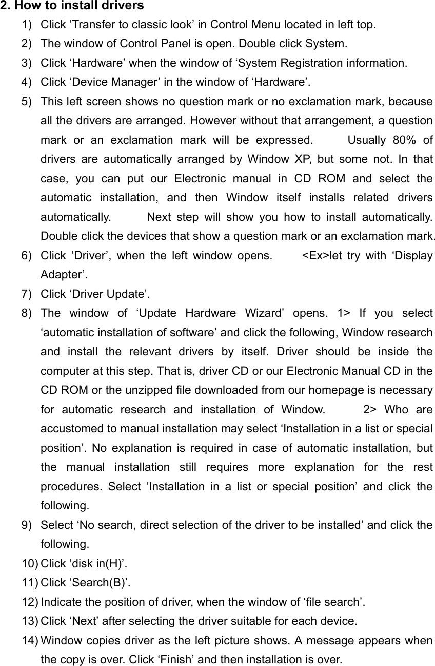 2. How to install drivers 1)  Click &lsquo;Transfer to classic look&rsquo; in Control Menu located in left top. 2)  The window of Control Panel is open. Double click System. 3)  Click &lsquo;Hardware&rsquo; when the window of &lsquo;System Registration information. 4)  Click &lsquo;Device Manager&rsquo; in the window of &lsquo;Hardware&rsquo;. 5)  This left screen shows no question mark or no exclamation mark, because all the drivers are arranged. However without that arrangement, a question mark or an exclamation mark will be expressed.     Usually 80% of drivers are automatically arranged by Window XP, but some not. In that case, you can put our Electronic manual in CD ROM and select the automatic installation, and then Window itself installs related drivers automatically.      Next step will show you how to install automatically.      Double click the devices that show a question mark or an exclamation mark. 6)  Click &lsquo;Driver&rsquo;, when the left window opens.     <Ex>let try with &lsquo;Display Adapter&rsquo;. 7)  Click &lsquo;Driver Update&rsquo;. 8) The window of &lsquo;Update Hardware Wizard&rsquo; opens. 1> If you select &lsquo;automatic installation of software&rsquo; and click the following, Window research and install the relevant drivers by itself. Driver should be inside the computer at this step. That is, driver CD or our Electronic Manual CD in the CD ROM or the unzipped file downloaded from our homepage is necessary for automatic research and installation of Window.     2> Who are accustomed to manual installation may select &lsquo;Installation in a list or special position&rsquo;. No explanation is required in case of automatic installation, but the manual installation still requires more explanation for the rest procedures. Select &lsquo;Installation in a list or special position&rsquo; and click the following. 9)  Select &lsquo;No search, direct selection of the driver to be installed&rsquo; and click the following. 10) Click &lsquo;disk in(H)&rsquo;. 11) Click &lsquo;Search(B)&rsquo;. 12) Indicate the position of driver, when the window of &lsquo;file search&rsquo;. 13) Click &lsquo;Next&rsquo; after selecting the driver suitable for each device. 14) Window copies driver as the left picture shows. A message appears when the copy is over. Click &lsquo;Finish&rsquo; and then installation is over.  
