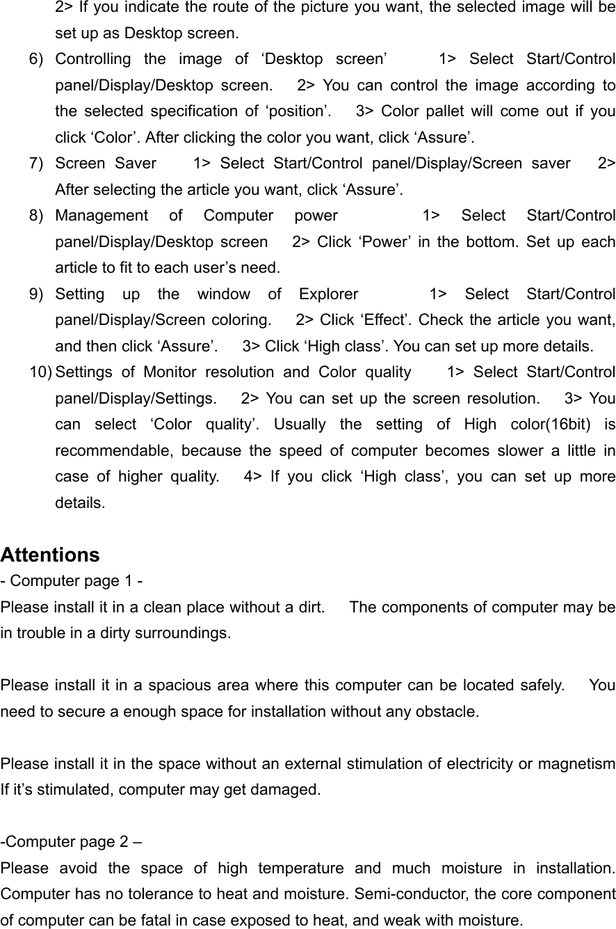 2> If you indicate the route of the picture you want, the selected image will be set up as Desktop screen. 6) Controlling the image of &lsquo;Desktop screen&rsquo;    1> Select Start/Control panel/Display/Desktop screen.   2> You can control the image according to the selected specification of &lsquo;position&rsquo;.   3> Color pallet will come out if you click &lsquo;Color&rsquo;. After clicking the color you want, click &lsquo;Assure&rsquo;. 7)  Screen Saver    1> Select Start/Control panel/Display/Screen saver   2> After selecting the article you want, click &lsquo;Assure&rsquo;. 8) Management of Computer power    1> Select Start/Control panel/Display/Desktop screen   2> Click &lsquo;Power&rsquo; in the bottom. Set up each article to fit to each user&rsquo;s need. 9) Setting up the window of Explorer    1> Select Start/Control panel/Display/Screen coloring.     2> Click &lsquo;Effect&rsquo;. Check the article you want, and then click &lsquo;Assure&rsquo;.      3> Click &lsquo;High class&rsquo;. You can set up more details. 10) Settings of Monitor resolution and Color quality    1> Select Start/Control panel/Display/Settings.   2> You can set up the screen resolution.   3> You can select &lsquo;Color quality&rsquo;. Usually the setting of High color(16bit) is recommendable, because the speed of computer becomes slower a little in case of higher quality.   4> If you click &lsquo;High class&rsquo;, you can set up more details.  Attentions - Computer page 1 - Please install it in a clean place without a dirt.      The components of computer may be in trouble in a dirty surroundings.  Please install it in a spacious area where this computer can be located safely.      You need to secure a enough space for installation without any obstacle.  Please install it in the space without an external stimulation of electricity or magnetism     If it&rsquo;s stimulated, computer may get damaged.  -Computer page 2 &ndash; Please avoid the space of high temperature and much moisture in installation.   Computer has no tolerance to heat and moisture. Semi-conductor, the core component of computer can be fatal in case exposed to heat, and weak with moisture. 