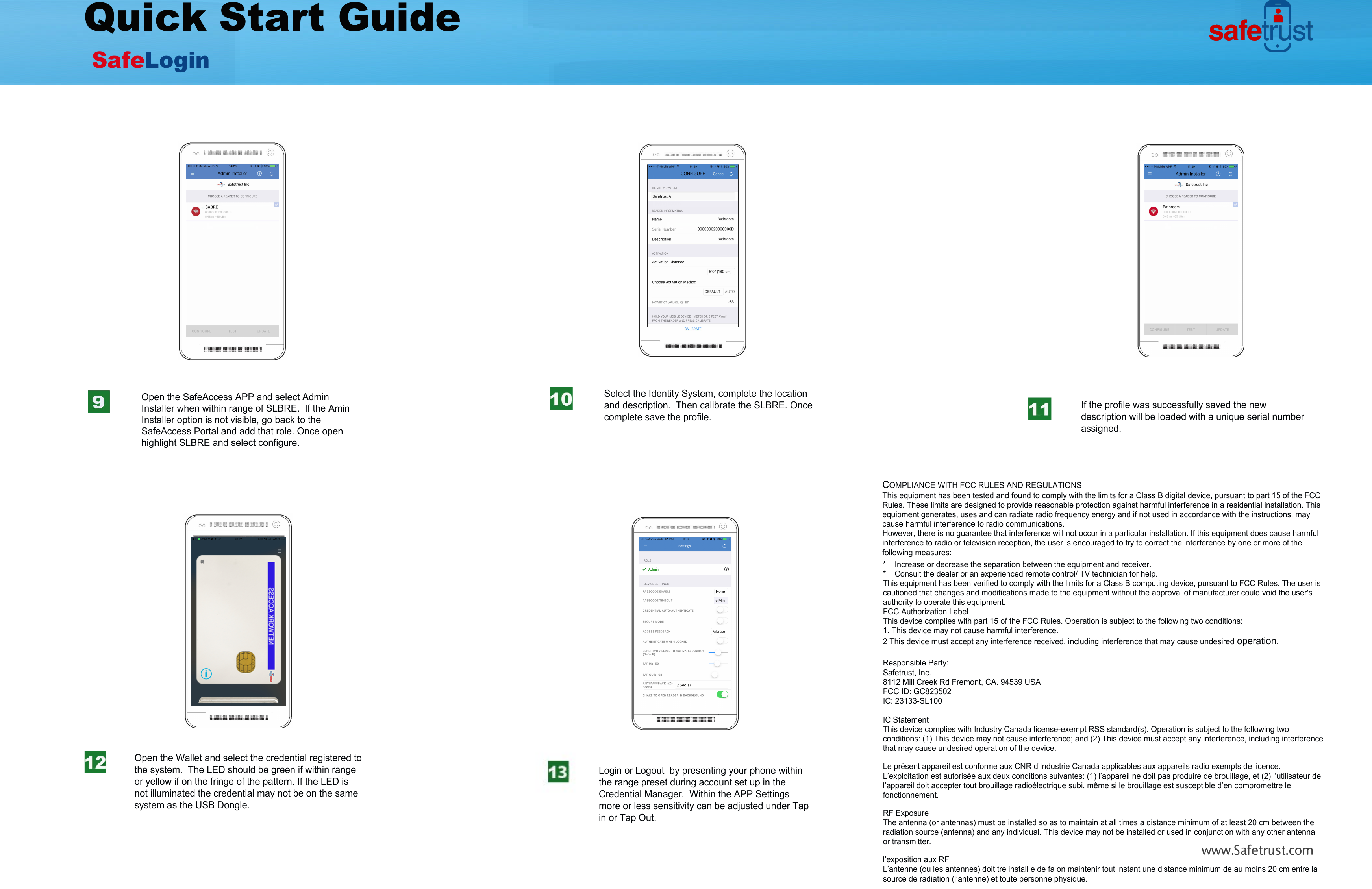 .Safetrust.comQuick Start GuideSafeLogin Select the Identity System, complete the location and description.  Then calibrate the SLBRE. Once complete save the profile.If the profile was successfully saved the new description will be loaded with a unique serial number assigned.Open the SafeAccess APP and select Admin Installer when within range of SLBRE.  If the Amin Installer option is not visible, go back to the SafeAccess Portal and add that role. Once open highlight SLBRE and select configure.Open the Wallet and select the credential registered to the system.  The LED should be green if within range or yellow if on the fringe of the pattern. If the LED is not illuminated the credential may not be on the same system as the USB Dongle.Login or Logout  by presenting your phone within the range preset during account set up in the Credential Manager.  Within the APP Settings more or less sensitivity can be adjusted under Tap in or Tap Out.COMPLIANCE WITH FCC RULES AND REGULATIONSThis equipment has been tested and found to comply with the limits for a Class B digital device, pursuant to part 15 of the FCC Rules. These limits are designed to provide reasonable protection against harmful interference in a residential installation. This  equipment generates, uses and can radiate radio frequency energy and if not used in accordance with the instructions, may cause harmful interference to radio communications.However, there is no guarantee that interference will not occur in a particular installation. If this equipment does cause harmful interference to radio or television reception, the user is encouraged to try to correct the interference by one or more of the following measures:* Increase or decrease the separation between the equipment and receiver.* Consult the dealer or an experienced remote control/ TV technician for help.This equipment has been verified to comply with the limits for a Class B computing device, pursuant to FCC Rules. The user iscautioned that changes and modifications made to the equipment without the approval of manufacturer could void the user'sauthority to operate this equipment.FCC Authorization LabelThis device complies with part 15 of the FCC Rules. Operation is subject to the following two conditions:1. This device may not cause harmful interference.2 This device must accept any interfere nce received, including interference th at may cause undesired operation.Responsible Party: Safetrust, Inc.8112 Mill Creek Rd Fremont, CA. 94539 USAFCC ID: GC823502IC: 23133-SL100IC StatementThis device complies with Industry Canada license-exempt RSS stan dard(s). Operation  is subject to the following  two conditions: (1) This device may not cause interference; and (2) This device must accept an y interference, inclu ding interference that may cause undesired operation of th e device.Le pr&eacute;sent appareil est confo rme aux CNR d&rsquo;Industrie Canada  applicables aux appareils radio exempts d e licence . L&rsquo;exploitation est autoris&eacute;e aux deux conditions suivantes: (1) l&rsquo;appareil ne doit pas produire de  brouillage , et (2) l&rsquo;utilisateur de l&rsquo;appareil doit accepter tout bro uillage radio&eacute;lectrique subi, m&ecirc;me si le brouillage est susceptible d&rsquo;en compromettre le fonctionnement.RF ExposureThe antenna (or antennas) must be installed so as to maintain at all times a distance minimum of at least 20 cm be tween the radiation source (antenna) and any individ ual. This d evice may not be  installed or used in conjunctio n with any other antenna or transmitter.l&rsquo;exposition aux RFL&rsquo;antenne (ou les antennes) doit tre install e de fa on maintenir tout insta nt une distance minimum de au moins 20 cm e ntre la source de radiation (l&rsquo;antenne) et toute personne physique.