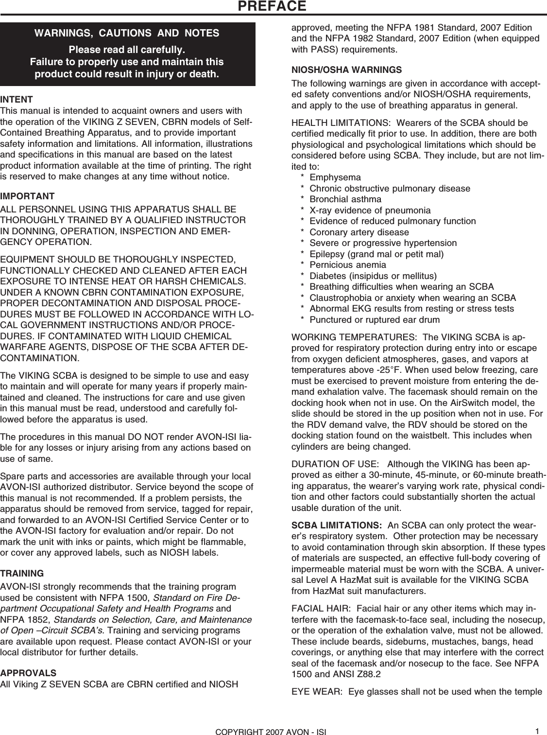COPYRIGHT 2007 AVON - ISI 1PREFACEWARNINGS,  CAUTIONS  AND  NOTESPlease read all carefully.Failure to properly use and maintain thisproduct could result in injury or death.INTENTThis manual is intended to acquaint owners and users withthe operation of the VIKING Z SEVEN, CBRN models of Self-Contained Breathing Apparatus, and to provide importantsafety information and limitations. All information, illustrationsand specifications in this manual are based on the latestproduct information available at the time of printing. The rightis reserved to make changes at any time without notice.IMPORTANTALL PERSONNEL USING THIS APPARATUS SHALL BETHOROUGHLY TRAINED BY A QUALIFIED INSTRUCTORIN DONNING, OPERATION, INSPECTION AND EMER-GENCY OPERATION.EQUIPMENT SHOULD BE THOROUGHLY INSPECTED,FUNCTIONALLY CHECKED AND CLEANED AFTER EACHEXPOSURE TO INTENSE HEAT OR HARSH CHEMICALS.UNDER A KNOWN CBRN CONTAMINATION EXPOSURE,PROPER DECONTAMINATION AND DISPOSAL PROCE-DURES MUST BE FOLLOWED IN ACCORDANCE WITH LO-CAL GOVERNMENT INSTRUCTIONS AND/OR PROCE-DURES. IF CONTAMINATED WITH LIQUID CHEMICALWARFARE AGENTS, DISPOSE OF THE SCBA AFTER DE-CONTAMINATION.The VIKING SCBA is designed to be simple to use and easyto maintain and will operate for many years if properly main-tained and cleaned. The instructions for care and use givenin this manual must be read, understood and carefully fol-lowed before the apparatus is used.The procedures in this manual DO NOT render AVON-ISI lia-ble for any losses or injury arising from any actions based onuse of same.Spare parts and accessories are available through your localAVON-ISI authorized distributor. Service beyond the scope ofthis manual is not recommended. If a problem persists, theapparatus should be removed from service, tagged for repair,and forwarded to an AVON-ISI Certified Service Center or tothe AVON-ISI factory for evaluation and/or repair. Do notmark the unit with inks or paints, which might be flammable,or cover any approved labels, such as NIOSH labels.TRAININGAVON-ISI strongly recommends that the training programused be consistent with NFPA 1500, Standard on Fire De-partment Occupational Safety and Health Programs andNFPA 1852, Standards on Selection, Care, and Maintenanceof Open –Circuit SCBA’s. Training and servicing programsare available upon request. Please contact AVON-ISI or yourlocal distributor for further details.APPROVALSAll Viking Z SEVEN SCBA are CBRN certified and NIOSHapproved, meeting the NFPA 1981 Standard, 2007 Editionand the NFPA 1982 Standard, 2007 Edition (when equippedwith PASS) requirements.NIOSH/OSHA WARNINGSThe following warnings are given in accordance with accept-ed safety conventions and/or NIOSH/OSHA requirements,and apply to the use of breathing apparatus in general.HEALTH LIMITATIONS:  Wearers of the SCBA should becertified medically fit prior to use. In addition, there are bothphysiological and psychological limitations which should beconsidered before using SCBA. They include, but are not lim-ited to:* Emphysema* Chronic obstructive pulmonary disease* Bronchial asthma* X-ray evidence of pneumonia* Evidence of reduced pulmonary function* Coronary artery disease* Severe or progressive hypertension* Epilepsy (grand mal or petit mal)* Pernicious anemia* Diabetes (insipidus or mellitus)* Breathing difficulties when wearing an SCBA* Claustrophobia or anxiety when wearing an SCBA* Abnormal EKG results from resting or stress tests* Punctured or ruptured ear drumWORKING TEMPERATURES:  The VIKING SCBA is ap-proved for respiratory protection during entry into or escapefrom oxygen deficient atmospheres, gases, and vapors attemperatures above -25°F. When used below freezing, caremust be exercised to prevent moisture from entering the de-mand exhalation valve. The facemask should remain on thedocking hook when not in use. On the AirSwitch model, theslide should be stored in the up position when not in use. Forthe RDV demand valve, the RDV should be stored on thedocking station found on the waistbelt. This includes whencylinders are being changed.DURATION OF USE:   Although the VIKING has been ap-proved as either a 30-minute, 45-minute, or 60-minute breath-ing apparatus, the wearer’s varying work rate, physical condi-tion and other factors could substantially shorten the actualusable duration of the unit.SCBA LIMITATIONS:  An SCBA can only protect the wear-er’s respiratory system.  Other protection may be necessaryto avoid contamination through skin absorption. If these typesof materials are suspected, an effective full-body covering ofimpermeable material must be worn with the SCBA. A univer-sal Level A HazMat suit is available for the VIKING SCBAfrom HazMat suit manufacturers.FACIAL HAIR:  Facial hair or any other items which may in-terfere with the facemask-to-face seal, including the nosecup,or the operation of the exhalation valve, must not be allowed.These include beards, sideburns, mustaches, bangs, headcoverings, or anything else that may interfere with the correctseal of the facemask and/or nosecup to the face. See NFPA1500 and ANSI Z88.2EYE WEAR:  Eye glasses shall not be used when the temple