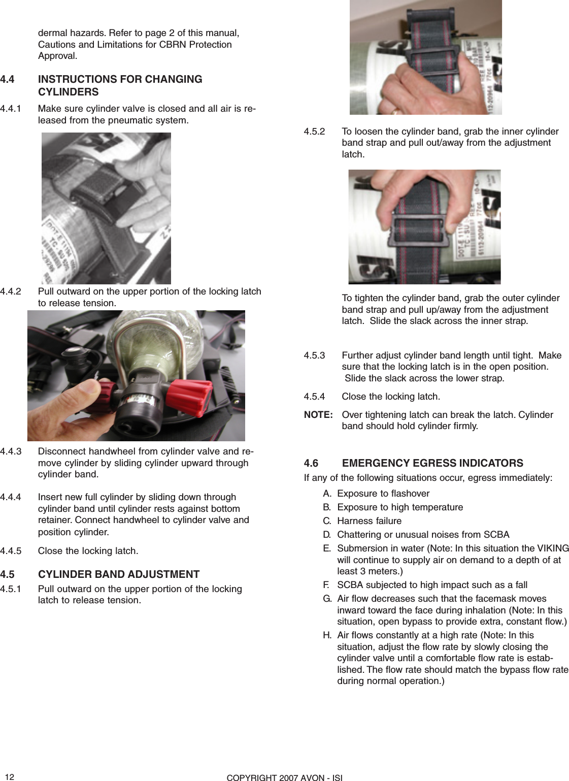 COPYRIGHT 2007 AVON - ISI12dermal hazards. Refer to page 2 of this manual,Cautions and Limitations for CBRN ProtectionApproval.4.4 INSTRUCTIONS FOR CHANGINGCYLINDERS4.4.1 Make sure cylinder valve is closed and all air is re-leased from the pneumatic system.4.4.2 Pull outward on the upper portion of the locking latchto release tension.4.4.3 Disconnect handwheel from cylinder valve and re-move cylinder by sliding cylinder upward throughcylinder band.4.4.4 Insert new full cylinder by sliding down throughcylinder band until cylinder rests against bottomretainer. Connect handwheel to cylinder valve andposition cylinder.4.4.5 Close the locking latch.4.5 CYLINDER BAND ADJUSTMENT4.5.1 Pull outward on the upper portion of the lockinglatch to release tension.4.5.2 To loosen the cylinder band, grab the inner cylinderband strap and pull out/away from the adjustmentlatch.To tighten the cylinder band, grab the outer cylinderband strap and pull up/away from the adjustmentlatch.  Slide the slack across the inner strap.4.5.3 Further adjust cylinder band length until tight.  Makesure that the locking latch is in the open position. Slide the slack across the lower strap.4.5.4 Close the locking latch.NOTE: Over tightening latch can break the latch. Cylinderband should hold cylinder firmly.4.6 EMERGENCY EGRESS INDICATORSIf any of the following situations occur, egress immediately:A. Exposure to flashoverB. Exposure to high temperatureC. Harness failureD. Chattering or unusual noises from SCBAE. Submersion in water (Note: In this situation the VIKINGwill continue to supply air on demand to a depth of atleast 3 meters.)F. SCBA subjected to high impact such as a fallG. Air flow decreases such that the facemask movesinward toward the face during inhalation (Note: In thissituation, open bypass to provide extra, constant flow.)H. Air flows constantly at a high rate (Note: In thissituation, adjust the flow rate by slowly closing thecylinder valve until a comfortable flow rate is estab-lished. The flow rate should match the bypass flow rateduring normal operation.)