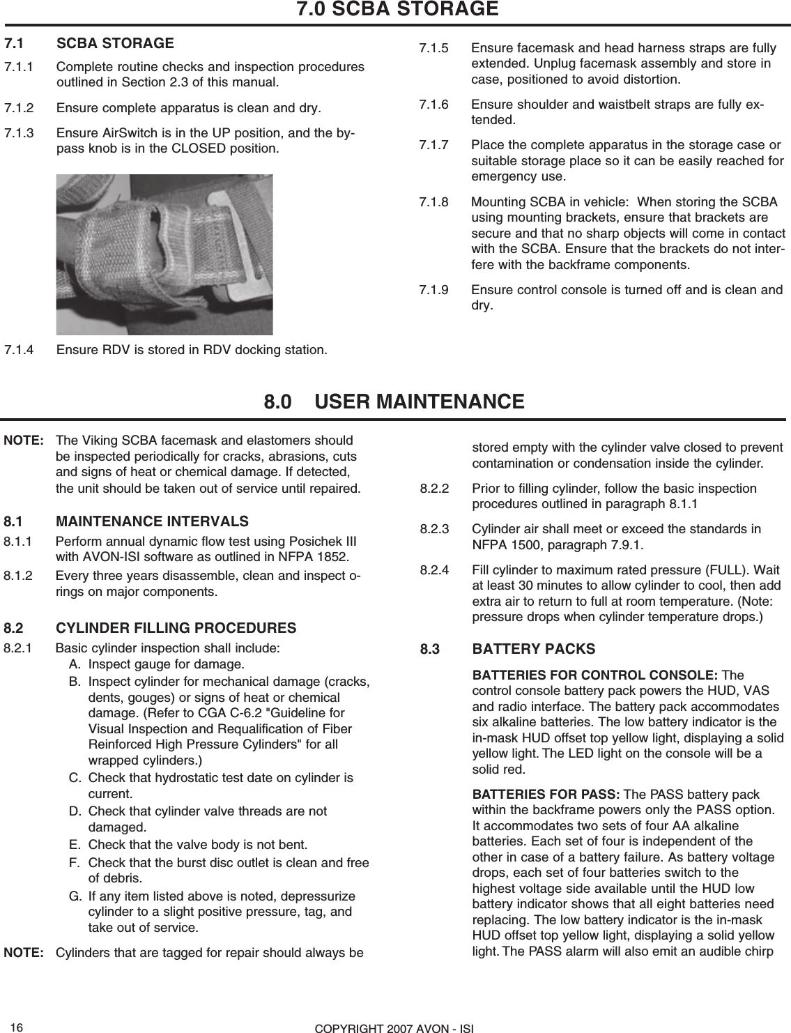 COPYRIGHT 2007 AVON - ISI16stored empty with the cylinder valve closed to preventcontamination or condensation inside the cylinder.8.2.2 Prior to filling cylinder, follow the basic inspectionprocedures outlined in paragraph 8.1.18.2.3 Cylinder air shall meet or exceed the standards inNFPA 1500, paragraph 7.9.1.8.2.4 Fill cylinder to maximum rated pressure (FULL). Waitat least 30 minutes to allow cylinder to cool, then addextra air to return to full at room temperature. (Note:pressure drops when cylinder temperature drops.)8.3 BATTERY PACKSBATTERIES FOR CONTROL CONSOLE: Thecontrol console battery pack powers the HUD, VASand radio interface. The battery pack accommodatessix alkaline batteries. The low battery indicator is thein-mask HUD offset top yellow light, displaying a solidyellow light. The LED light on the console will be asolid red.BATTERIES FOR PASS: The PASS battery packwithin the backframe powers only the PASS option.It accommodates two sets of four AA alkalinebatteries. Each set of four is independent of theother in case of a battery failure. As battery voltagedrops, each set of four batteries switch to thehighest voltage side available until the HUD lowbattery indicator shows that all eight batteries needreplacing. The low battery indicator is the in-maskHUD offset top yellow light, displaying a solid yellowlight. The PASS alarm will also emit an audible chirpNOTE: The Viking SCBA facemask and elastomers shouldbe inspected periodically for cracks, abrasions, cutsand signs of heat or chemical damage. If detected,the unit should be taken out of service until repaired.8.1 MAINTENANCE INTERVALS8.1.1 Perform annual dynamic flow test using Posichek IIIwith AVON-ISI software as outlined in NFPA 1852.8.1.2 Every three years disassemble, clean and inspect o-rings on major components.8.2 CYLINDER FILLING PROCEDURES8.2.1 Basic cylinder inspection shall include:A. Inspect gauge for damage.B. Inspect cylinder for mechanical damage (cracks,dents, gouges) or signs of heat or chemicaldamage. (Refer to CGA C-6.2 &quot;Guideline forVisual Inspection and Requalification of FiberReinforced High Pressure Cylinders&quot; for allwrapped cylinders.)C. Check that hydrostatic test date on cylinder iscurrent.D. Check that cylinder valve threads are notdamaged.E. Check that the valve body is not bent.F. Check that the burst disc outlet is clean and freeof debris.G. If any item listed above is noted, depressurizecylinder to a slight positive pressure, tag, andtake out of service.NOTE: Cylinders that are tagged for repair should always be7.1 SCBA STORAGE7.1.1 Complete routine checks and inspection proceduresoutlined in Section 2.3 of this manual.7.1.2 Ensure complete apparatus is clean and dry.7.1.3 Ensure AirSwitch is in the UP position, and the by-pass knob is in the CLOSED position.7.1.4 Ensure RDV is stored in RDV docking station.7.1.5 Ensure facemask and head harness straps are fullyextended. Unplug facemask assembly and store incase, positioned to avoid distortion.7.1.6 Ensure shoulder and waistbelt straps are fully ex-tended.7.1.7 Place the complete apparatus in the storage case orsuitable storage place so it can be easily reached foremergency use.7.1.8 Mounting SCBA in vehicle:  When storing the SCBAusing mounting brackets, ensure that brackets aresecure and that no sharp objects will come in contactwith the SCBA. Ensure that the brackets do not inter-fere with the backframe components.7.1.9 Ensure control console is turned off and is clean anddry.7.0 SCBA STORAGE8.0    USER MAINTENANCE