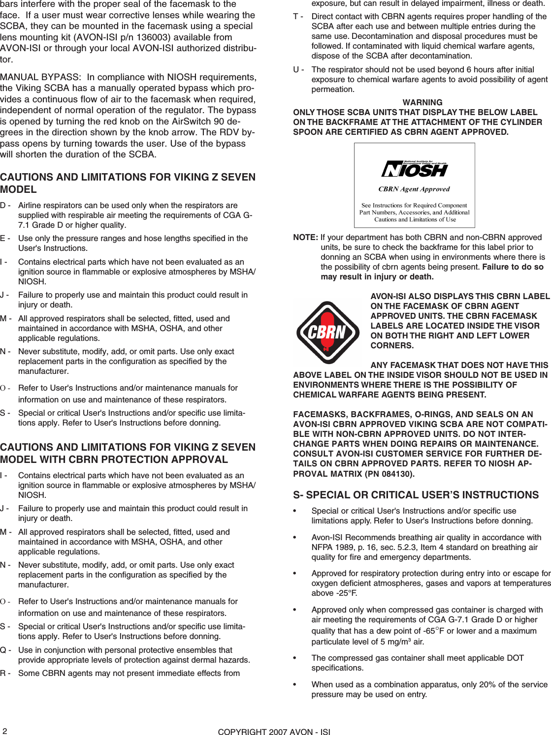 COPYRIGHT 2007 AVON - ISI2bars interfere with the proper seal of the facemask to theface.  If a user must wear corrective lenses while wearing theSCBA, they can be mounted in the facemask using a speciallens mounting kit (AVON-ISI p/n 136003) available fromAVON-ISI or through your local AVON-ISI authorized distribu-tor.MANUAL BYPASS:  In compliance with NIOSH requirements,the Viking SCBA has a manually operated bypass which pro-vides a continuous flow of air to the facemask when required,independent of normal operation of the regulator. The bypassis opened by turning the red knob on the AirSwitch 90 de-grees in the direction shown by the knob arrow. The RDV by-pass opens by turning towards the user. Use of the bypasswill shorten the duration of the SCBA.CAUTIONS AND LIMITATIONS FOR VIKING Z SEVENMODELD - Airline respirators can be used only when the respirators aresupplied with respirable air meeting the requirements of CGA G-7.1 Grade D or higher quality.E - Use only the pressure ranges and hose lengths specified in theUser&apos;s Instructions.I - Contains electrical parts which have not been evaluated as anignition source in flammable or explosive atmospheres by MSHA/NIOSH.J - Failure to properly use and maintain this product could result ininjury or death.M - All approved respirators shall be selected, fitted, used andmaintained in accordance with MSHA, OSHA, and otherapplicable regulations.N - Never substitute, modify, add, or omit parts. Use only exactreplacement parts in the configuration as specified by themanufacturer.O - Refer to User&apos;s Instructions and/or maintenance manuals forinformation on use and maintenance of these respirators.S - Special or critical User&apos;s Instructions and/or specific use limita-tions apply. Refer to User&apos;s Instructions before donning.CAUTIONS AND LIMITATIONS FOR VIKING Z SEVENMODEL WITH CBRN PROTECTION APPROVALI - Contains electrical parts which have not been evaluated as anignition source in flammable or explosive atmospheres by MSHA/NIOSH.J - Failure to properly use and maintain this product could result ininjury or death.M - All approved respirators shall be selected, fitted, used andmaintained in accordance with MSHA, OSHA, and otherapplicable regulations.N - Never substitute, modify, add, or omit parts. Use only exactreplacement parts in the configuration as specified by themanufacturer.O - Refer to User&apos;s Instructions and/or maintenance manuals forinformation on use and maintenance of these respirators.S - Special or critical User&apos;s Instructions and/or specific use limita-tions apply. Refer to User&apos;s Instructions before donning.Q - Use in conjunction with personal protective ensembles thatprovide appropriate levels of protection against dermal hazards.R - Some CBRN agents may not present immediate effects fromexposure, but can result in delayed impairment, illness or death.T - Direct contact with CBRN agents requires proper handling of theSCBA after each use and between multiple entries during thesame use. Decontamination and disposal procedures must befollowed. If contaminated with liquid chemical warfare agents,dispose of the SCBA after decontamination.U - The respirator should not be used beyond 6 hours after initialexposure to chemical warfare agents to avoid possibility of agentpermeation.WARNINGONLY THOSE SCBA  UNITS THAT DISPLAY THE BELOW LABELON THE BACKFRAME AT THE  ATTACHMENT OF THE CYLINDERSPOON ARE CERTIFIED AS CBRN AGENT APPROVED.NOTE: If your department has both CBRN and non-CBRN approvedunits, be sure to check the backframe for this label prior todonning an SCBA when using in environments where there isthe possibility of cbrn agents being present. Failure to do somay result in injury or death.AVON-ISI ALSO DISPLAYS THIS CBRN LABELON THE FACEMASK OF CBRN AGENTAPPROVED UNITS. THE CBRN FACEMASKLABELS ARE LOCATED INSIDE THE VISORON BOTH THE RIGHT AND LEFT LOWERCORNERS.ANY FACEMASK THAT DOES NOT HAVE THISABOVE LABEL ON THE INSIDE VISOR SHOULD NOT BE USED INENVIRONMENTS WHERE THERE IS THE POSSIBILITY OFCHEMICAL WARFARE AGENTS BEING PRESENT.FACEMASKS, BACKFRAMES, O-RINGS, AND SEALS ON ANAVON-ISI CBRN APPROVED VIKING SCBA ARE NOT COMPATI-BLE WITH NON-CBRN APPROVED UNITS. DO NOT INTER-CHANGE PARTS WHEN DOING REPAIRS OR MAINTENANCE.CONSULT AVON-ISI CUSTOMER SERVICE FOR FURTHER DE-TAILS ON CBRN APPROVED PARTS. REFER TO NIOSH AP-PROVAL MATRIX (PN 084130).S- SPECIAL OR CRITICAL USER’S INSTRUCTIONS• Special or critical User&apos;s Instructions and/or specific uselimitations apply. Refer to User&apos;s Instructions before donning.• Avon-ISI Recommends breathing air quality in accordance withNFPA 1989, p. 16, sec. 5.2.3, Item 4 standard on breathing airquality for fire and emergency departments.• Approved for respiratory protection during entry into or escape foroxygen deficient atmospheres, gases and vapors at temperaturesabove -25°F.• Approved only when compressed gas container is charged withair meeting the requirements of CGA G-7.1 Grade D or higherquality that has a dew point of -65°F or lower and a maximumparticulate level of 5 mg/m3 air.• The compressed gas container shall meet applicable DOTspecifications.• When used as a combination apparatus, only 20% of the servicepressure may be used on entry.