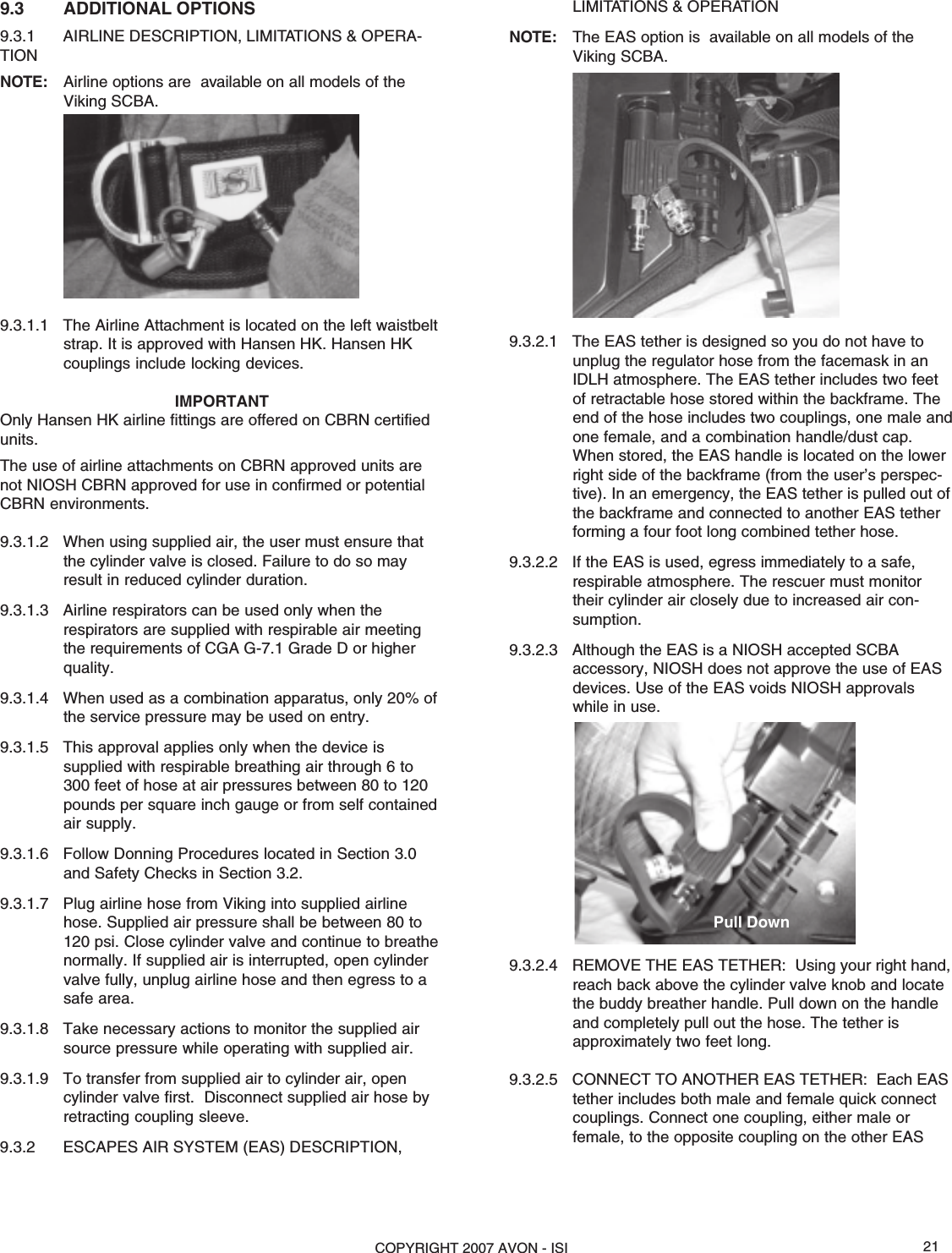 COPYRIGHT 2007 AVON - ISI 21LIMITATIONS &amp; OPERATIONNOTE: The EAS option is  available on all models of theViking SCBA.9.3.2.1 The EAS tether is designed so you do not have tounplug the regulator hose from the facemask in anIDLH atmosphere. The EAS tether includes two feetof retractable hose stored within the backframe. Theend of the hose includes two couplings, one male andone female, and a combination handle/dust cap.When stored, the EAS handle is located on the lowerright side of the backframe (from the user’s perspec-tive). In an emergency, the EAS tether is pulled out ofthe backframe and connected to another EAS tetherforming a four foot long combined tether hose.9.3.2.2 If the EAS is used, egress immediately to a safe,respirable atmosphere. The rescuer must monitortheir cylinder air closely due to increased air con-sumption.9.3.2.3 Although the EAS is a NIOSH accepted SCBAaccessory, NIOSH does not approve the use of EASdevices. Use of the EAS voids NIOSH approvalswhile in use.9.3.2.4 REMOVE THE EAS TETHER:  Using your right hand,reach back above the cylinder valve knob and locatethe buddy breather handle. Pull down on the handleand completely pull out the hose. The tether isapproximately two feet long.9.3.2.5 CONNECT TO ANOTHER EAS TETHER:  Each EAStether includes both male and female quick connectcouplings. Connect one coupling, either male orfemale, to the opposite coupling on the other EAS9.3 ADDITIONAL OPTIONS9.3.1 AIRLINE DESCRIPTION, LIMITATIONS &amp; OPERA-TIONNOTE: Airline options are  available on all models of theViking SCBA.9.3.1.1 The Airline Attachment is located on the left waistbeltstrap. It is approved with Hansen HK. Hansen HKcouplings include locking devices.IMPORTANTOnly Hansen HK airline fittings are offered on CBRN certifiedunits.The use of airline attachments on CBRN approved units arenot NIOSH CBRN approved for use in confirmed or potentialCBRN environments.9.3.1.2 When using supplied air, the user must ensure thatthe cylinder valve is closed. Failure to do so mayresult in reduced cylinder duration.9.3.1.3 Airline respirators can be used only when therespirators are supplied with respirable air meetingthe requirements of CGA G-7.1 Grade D or higherquality.9.3.1.4 When used as a combination apparatus, only 20% ofthe service pressure may be used on entry.9.3.1.5 This approval applies only when the device issupplied with respirable breathing air through 6 to300 feet of hose at air pressures between 80 to 120pounds per square inch gauge or from self containedair supply.9.3.1.6 Follow Donning Procedures located in Section 3.0and Safety Checks in Section 3.2.9.3.1.7 Plug airline hose from Viking into supplied airlinehose. Supplied air pressure shall be between 80 to120 psi. Close cylinder valve and continue to breathenormally. If supplied air is interrupted, open cylindervalve fully, unplug airline hose and then egress to asafe area.9.3.1.8 Take necessary actions to monitor the supplied airsource pressure while operating with supplied air.9.3.1.9 To transfer from supplied air to cylinder air, opencylinder valve first.  Disconnect supplied air hose byretracting coupling sleeve.9.3.2 ESCAPES AIR SYSTEM (EAS) DESCRIPTION,Pull Down